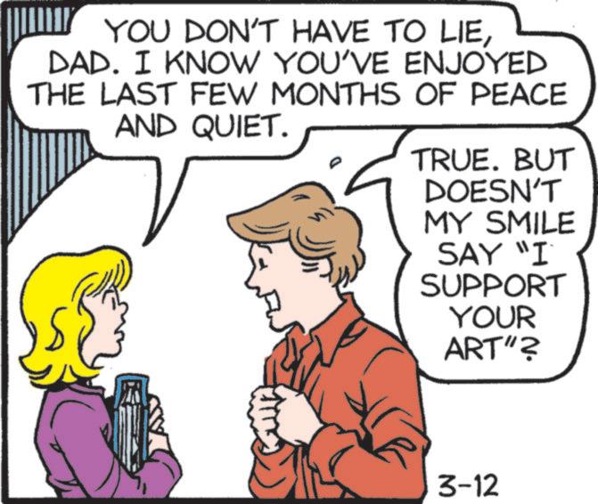 Comics OCR: YOU DON'T HAVE TO LIEDAD. I KNOW YOU'VE ENJOYED THE LAST FEW MONTHS OF PEACE AND QUIET. TRUE. BUT DOESN'T MY SMILE SAY "I SUPPORT YOUR ART"? 3-12 YOU DON'T HAVE TO LIEDAD . I KNOW YOU'VE ENJOYED THE LAST FEW MONTHS OF PEACE AND QUIET . TRUE . BUT DOESN'T MY SMILE SAY " I SUPPORT YOUR ART " ? 3-12