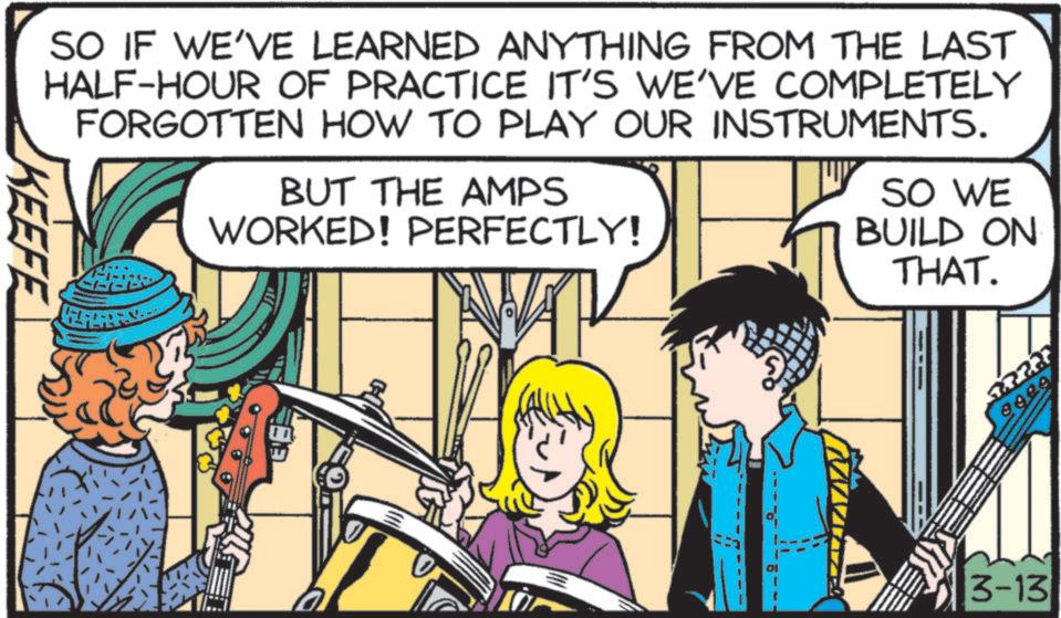 Guitar OCR: SO IF WE'VE LEARNED ANYTHING FROM THE LAST HALF-HOUR OF PRACTICE IT'S WE'VE COMPLETELY FORGOTTEN HOW TO PLAY OUR INSTRUMENTS. BUT THE AMPS WORKED! PERFECTLY! SO WE BUILD ON THAT. KEEFE 57223 9020 3-13 SO IF WE'VE LEARNED ANYTHING FROM THE LAST HALF - HOUR OF PRACTICE IT'S WE'VE COMPLETELY FORGOTTEN HOW TO PLAY OUR INSTRUMENTS . BUT THE AMPS WORKED ! PERFECTLY ! SO WE BUILD ON THAT . KEEFE 57223 9020 3-13