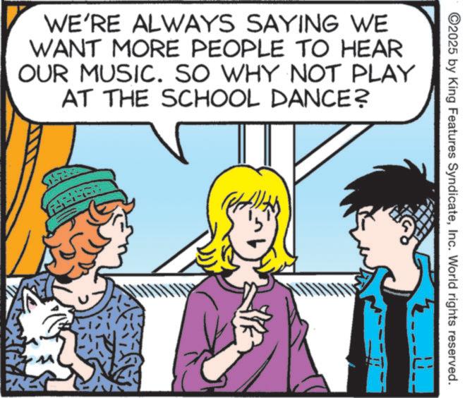 Animated cartoon OCR: WE'RE ALWAYS SAYING WE WANT MORE PEOPLE TO HEAR OUR MUSIC. SO WHY NOT PLAY AT THE SCHOOL DANCE? ? ©2025 by King Features SyndicateInc. World rights reserved. WE'RE ALWAYS SAYING WE WANT MORE PEOPLE TO HEAR OUR MUSIC . SO WHY NOT PLAY AT THE SCHOOL DANCE ? ? © 2025 by King Features SyndicateInc. World rights reserved .
