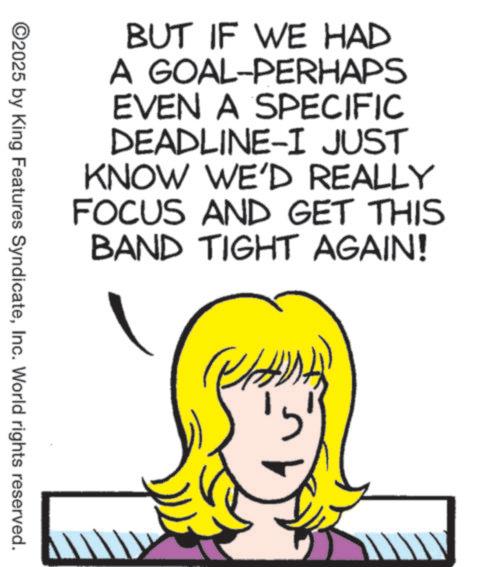 Pleased OCR: BUT IF WE HAD A GOAL-PERHAPS EVEN A SPECIFIC DEADLINE-I JUST KNOW WE'D REALLY FOCUS AND GET THIS BAND TIGHT AGAIN! ©2025 by King Features SyndicateInc. World rights reserved. BUT IF WE HAD A GOAL - PERHAPS EVEN A SPECIFIC DEADLINE - I JUST KNOW WE'D REALLY FOCUS AND GET THIS BAND TIGHT AGAIN ! © 2025 by King Features SyndicateInc. World rights reserved .