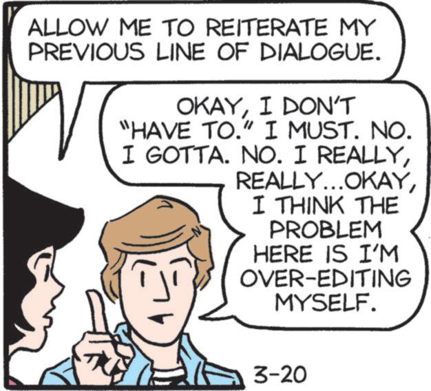 Comics OCR: ALLOW ME TO REITERATE MY PREVIOUS LINE OF DIALOGUE. OKAYI DON'T "HAVE TO." I MUST. NO. I GOTTA. NO. I REALLYI THINK THE PROBLEM HERE IS I'M OVER-EDITING MYSELF. 3-20 ALLOW ME TO REITERATE MY PREVIOUS LINE OF DIALOGUE . OKAYI DON'T " HAVE TO . " I MUST . NO . I GOTTA . NO . I REALLYREALLY ... OKAYI THINK THE PROBLEM HERE IS I'M OVER - EDITING MYSELF . 3-20