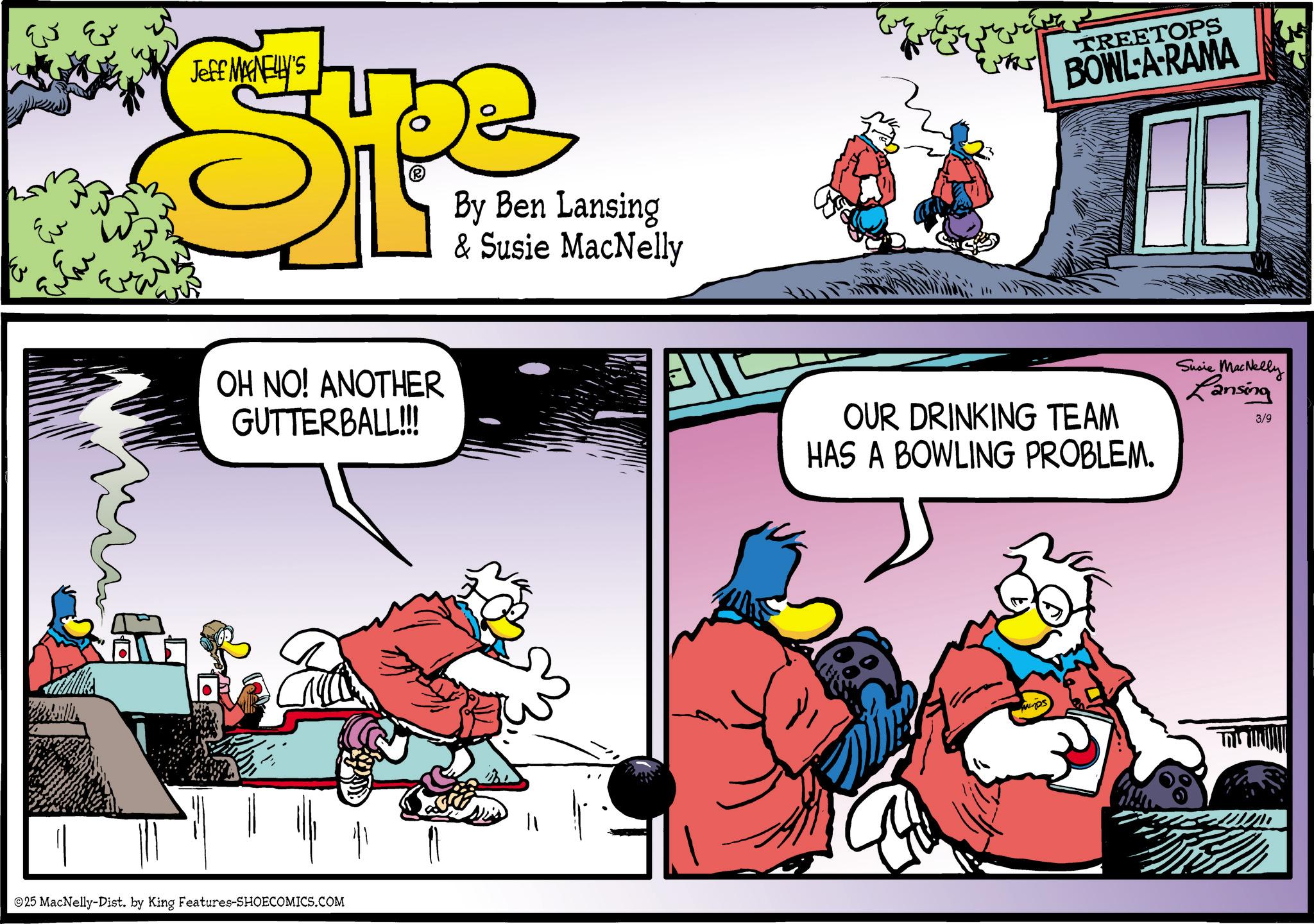 Publication OCR: ?? Eu ? Jeff MAGNELLY'S SPLF By Ben Lansing & Susie MacNelly OH NO! ANOTHER GUTTERBALL!!! 25 MacNelly-Dist. by King Features-SHOECOMICS.COM Exter TREETOPS BOWL-A-RAMA OUR DRINKING TEAM HAS A BOWLING PROBLEM. Susie MacNelly Lansing 3/9 ?? Eu ? Jeff MAGNELLY'S SPLF By Ben Lansing & Susie MacNelly OH NO ! ANOTHER GUTTERBALL !!! 25 MacNelly - Dist . by King Features-SHOECOMICS.COM Exter TREETOPS BOWL - A - RAMA OUR DRINKING TEAM HAS A BOWLING PROBLEM . Susie MacNelly Lansing 3/9