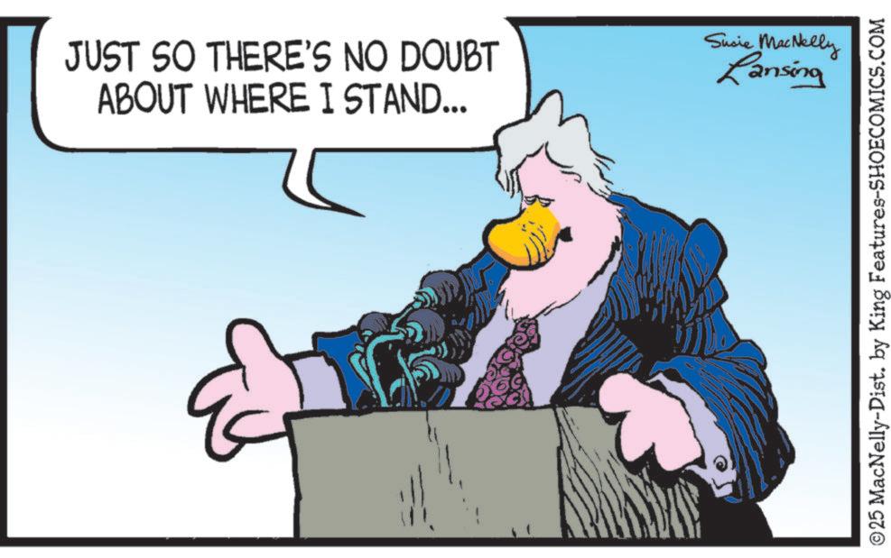 Animated cartoon OCR: JUST SO THERE'S NO DOUBT ABOUT WHERE I STAND... & Susie MacNelly Lansing ©25 MacNelly-Dist. by King Features-SHOECOMICS.COM JUST SO THERE'S NO DOUBT ABOUT WHERE I STAND ... & Susie MacNelly Lansing © 25 MacNelly - Dist . by King Features-SHOECOMICS.COM