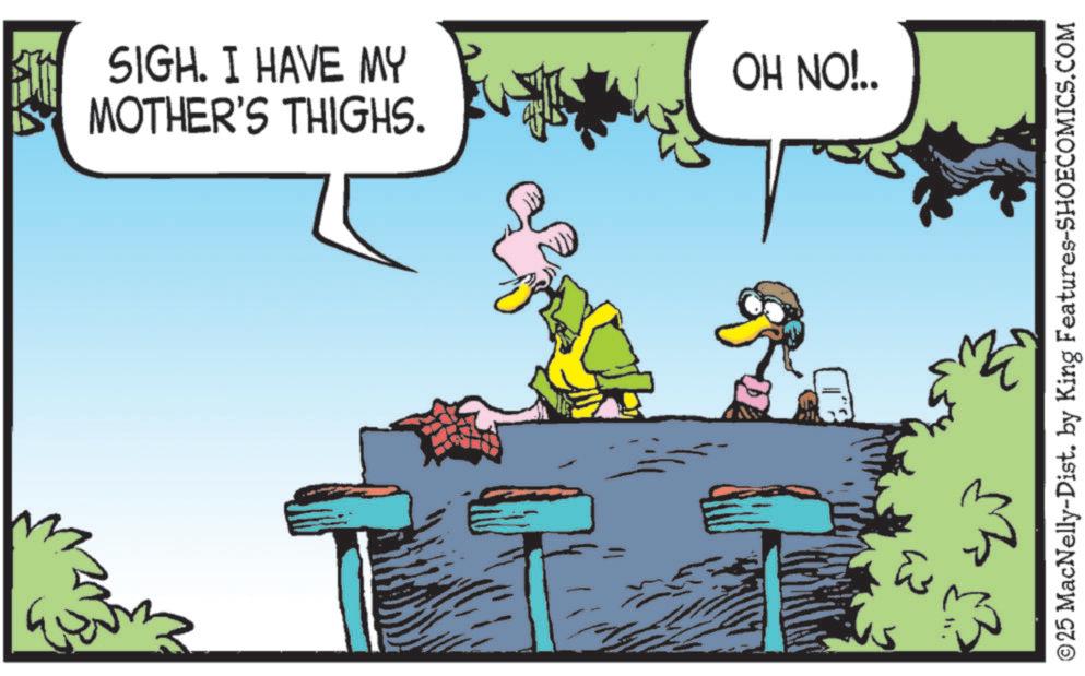 Fictional character OCR: ?? SIGH. I HAVE MY MOTHER'S THIGHS. OH NO!.. ©25 MacNelly-Dist. by King Features-SHOECOMICS.COM ?? SIGH . I HAVE MY MOTHER'S THIGHS . OH NO ! .. © 25 MacNelly - Dist . by King Features-SHOECOMICS.COM