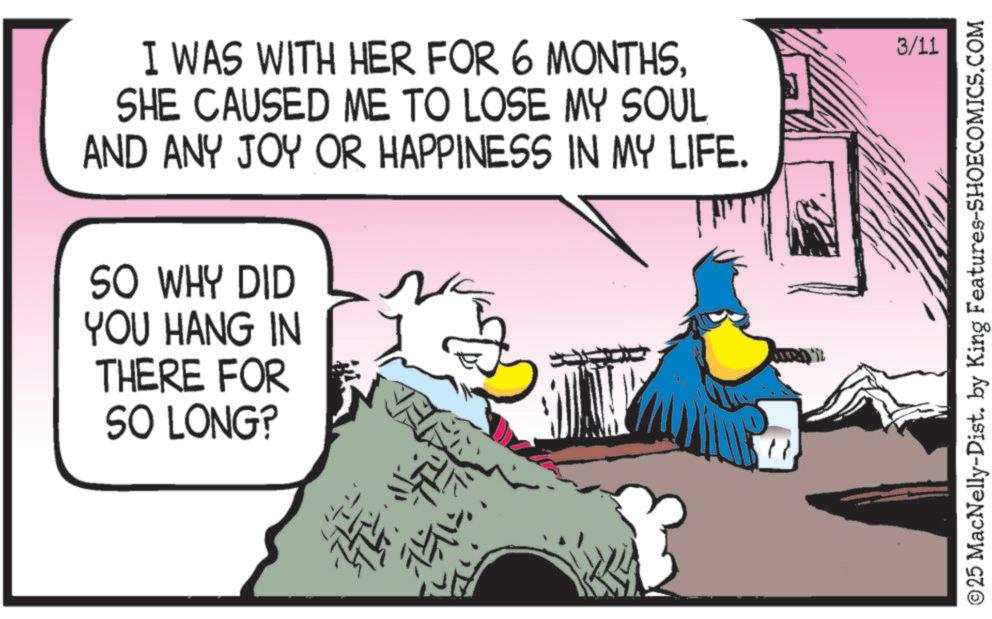 Comic book OCR: I WAS WITH HER FOR 6 MONTHSSHE CAUSED ME TO LOSE MY SOUL AND ANY JOY OR HAPPINESS IN MY LIFE. SO WHY DID YOU HANG IN THERE FOR SO LONG? 3/11 © 25 MacNelly-Dist. by King Features-SHOECOMICS.COM I WAS WITH HER FOR 6 MONTHSSHE CAUSED ME TO LOSE MY SOUL AND ANY JOY OR HAPPINESS IN MY LIFE . SO WHY DID YOU HANG IN THERE FOR SO LONG ? 3/11 © 25 MacNelly - Dist . by King Features-SHOECOMICS.COM