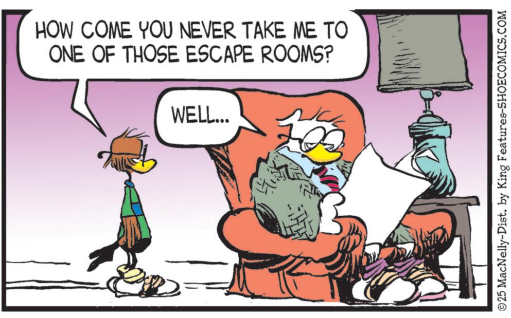 Bird OCR: HOW COME YOU NEVER TAKE ME TO ONE OF THOSE ESCAPE ROOMS? WELL... ©25 MacNelly-Dist. by King Features-SHOECOMICS.COM HOW COME YOU NEVER TAKE ME TO ONE OF THOSE ESCAPE ROOMS ? WELL ... © 25 MacNelly - Dist . by King Features-SHOECOMICS.COM