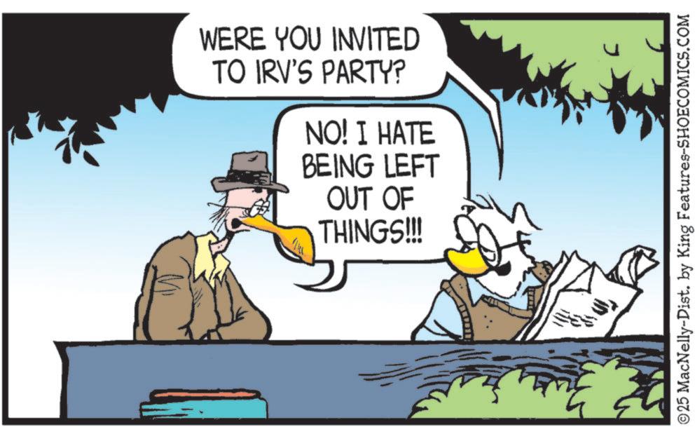 Animated cartoon OCR: WERE YOU INVITED TO IRV'S PARTY? NO! I HATE BEING LEFT OUT OF THINGS!!! ©25 MacNelly-Dist. by King Features-SHOECOMICS.COM WERE YOU INVITED TO IRV'S PARTY ? NO ! I HATE BEING LEFT OUT OF THINGS !!! © 25 MacNelly - Dist . by King Features-SHOECOMICS.COM