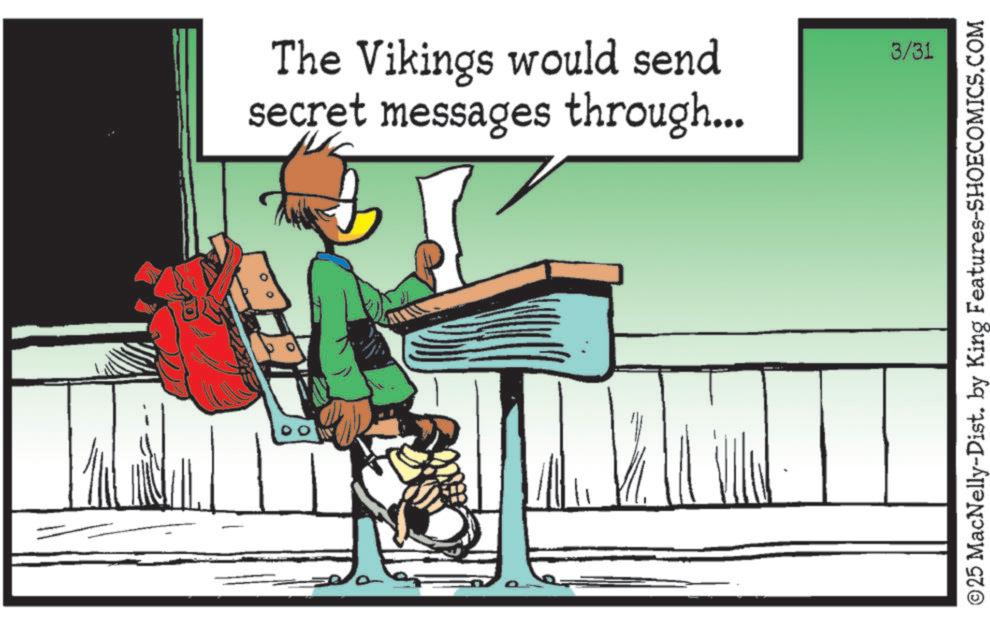 Fiction OCR: The Vikings would send secret messages through... 3/31 ©25 MacNelly-Dist. by King Features-SHOECOMICS.COM The Vikings would send secret messages through ... 3/31 © 25 MacNelly - Dist . by King Features-SHOECOMICS.COM