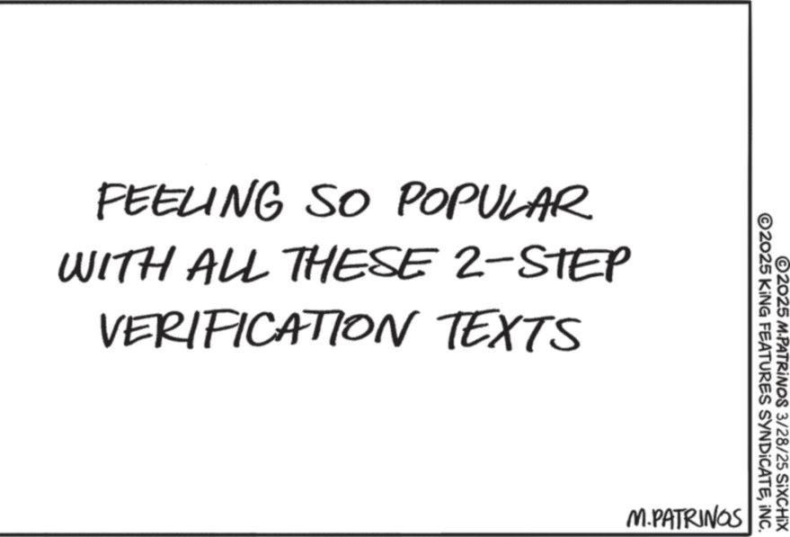 Font OCR: FEELING SO POPULAR WITH ALL THESE 2-STEP VERIFICATION TEXTS ©2025 KING FEATURES SYNDICATEINC. ©2025 M.PATRINOS 3/28/25 SIXCHIX M.PATRINGS FEELING SO POPULAR WITH ALL THESE 2 - STEP VERIFICATION TEXTS © 2025 KING FEATURES SYNDICATEINC . © 2025 M.PATRINOS 3/28/25 SIXCHIX M.PATRINGS