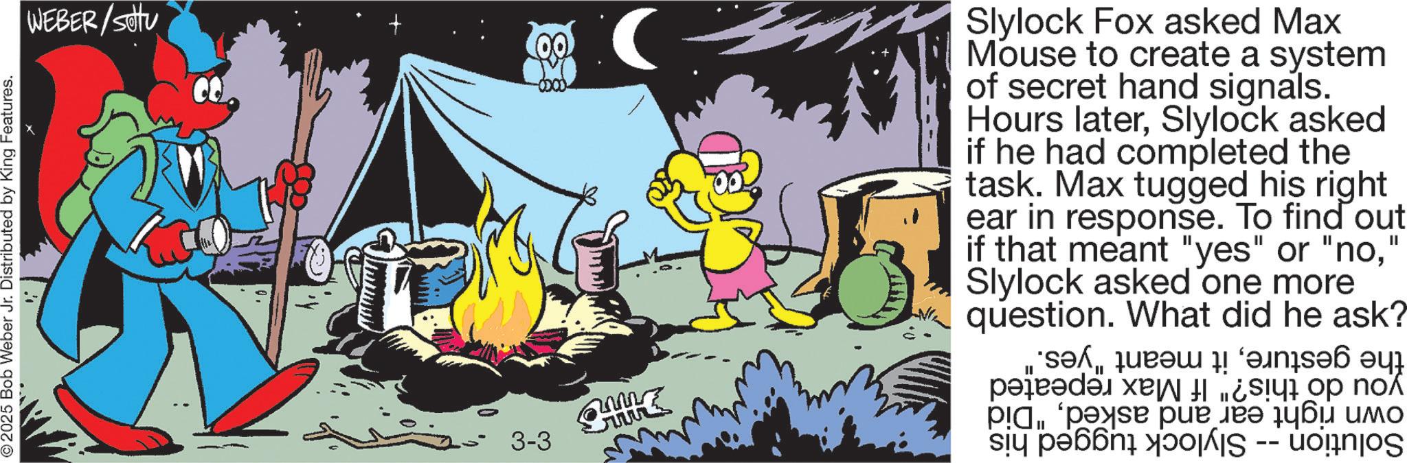 Comic book OCR: © 2025 Bob Weber Jr. Distributed by King Features. WEBER/Sotu -0000- ?. Slylock Fox asked Max Mouse to create a system of secret hand signals. Hours laterSlylock asked if he had completed the task. Max tugged his right ear in response. To find out if that meant "yes" or "no" Slylock asked one more question. What did he ask? * P...'s pue ??? ???? ??? II i pa -- 3-3 © 2025 Bob Weber Jr. Distributed by King Features . WEBER / Sotu -0000- ? . Slylock Fox asked Max Mouse to create a system of secret hand signals . Hours laterSlylock asked if he had completed the task . Max tugged his right ear in response . To find out if that meant " yes " or " no" Slylock asked one more question . What did he ask ? * P ... ' s pue ??? ???? ??? II i pa -- 3-3