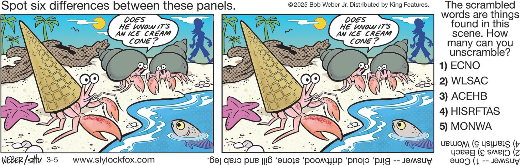 Comics OCR: Spot six differences between these panels. DOES HE KNOW IT'S AN ICE CREAM CONE? © 2025 Bob Weber Jr. Distributed by King Features. DOES HE KNOW IT'S AN ICE CREAM CONE? The scrambled words are things found in this scene. How many can you unscramble? 1) ECNO 2) WLSAC WEBER/Sotu 3-5 www.slylockfox.com *?? qa? pur || o po po p ???? 3) ACEHB 4) HISRFTAS 5) MONWA ( ( Spot six differences between these panels . DOES HE KNOW IT'S AN ICE CREAM CONE ? © 2025 Bob Weber Jr. Distributed by King Features . DOES HE KNOW IT'S AN ICE CREAM CONE ? The scrambled words are things found in this scene . How many can you unscramble ? 1 ) ECNO 2 ) WLSAC WEBER / Sotu 3-5 www.slylockfox.com * ?? qa? pur || o po po p ???? 3 ) ACEHB 4 ) HISRFTAS 5 ) MONWA ( (