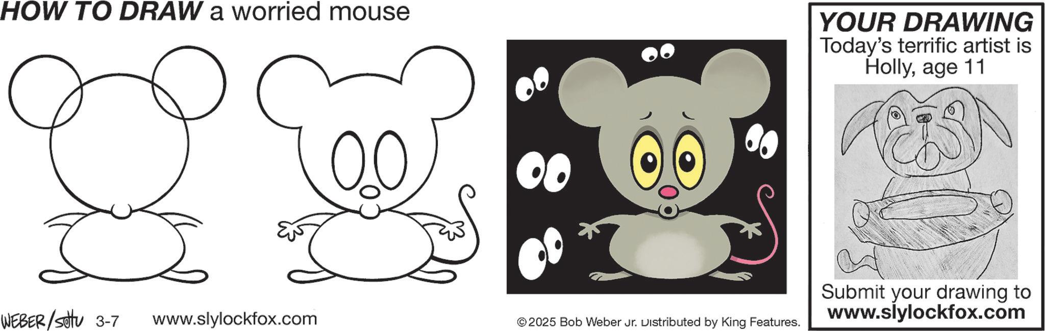 Graphics OCR: HOW TO DRAW a worried mouse 00 WEBER/settu 3-7 www.slylockfox.com ©2025 Bob Weber Jr. Distributed by King Features. YOUR DRAWING Today's terrific artist is Hollyage 11 Submit your drawing to www.slylockfox.com HOW TO DRAW a worried mouse 00 WEBER / settu 3-7 www.slylockfox.com © 2025 Bob Weber Jr. Distributed by King Features . YOUR DRAWING Today's terrific artist is Hollyage 11 Submit your drawing to www.slylockfox.com