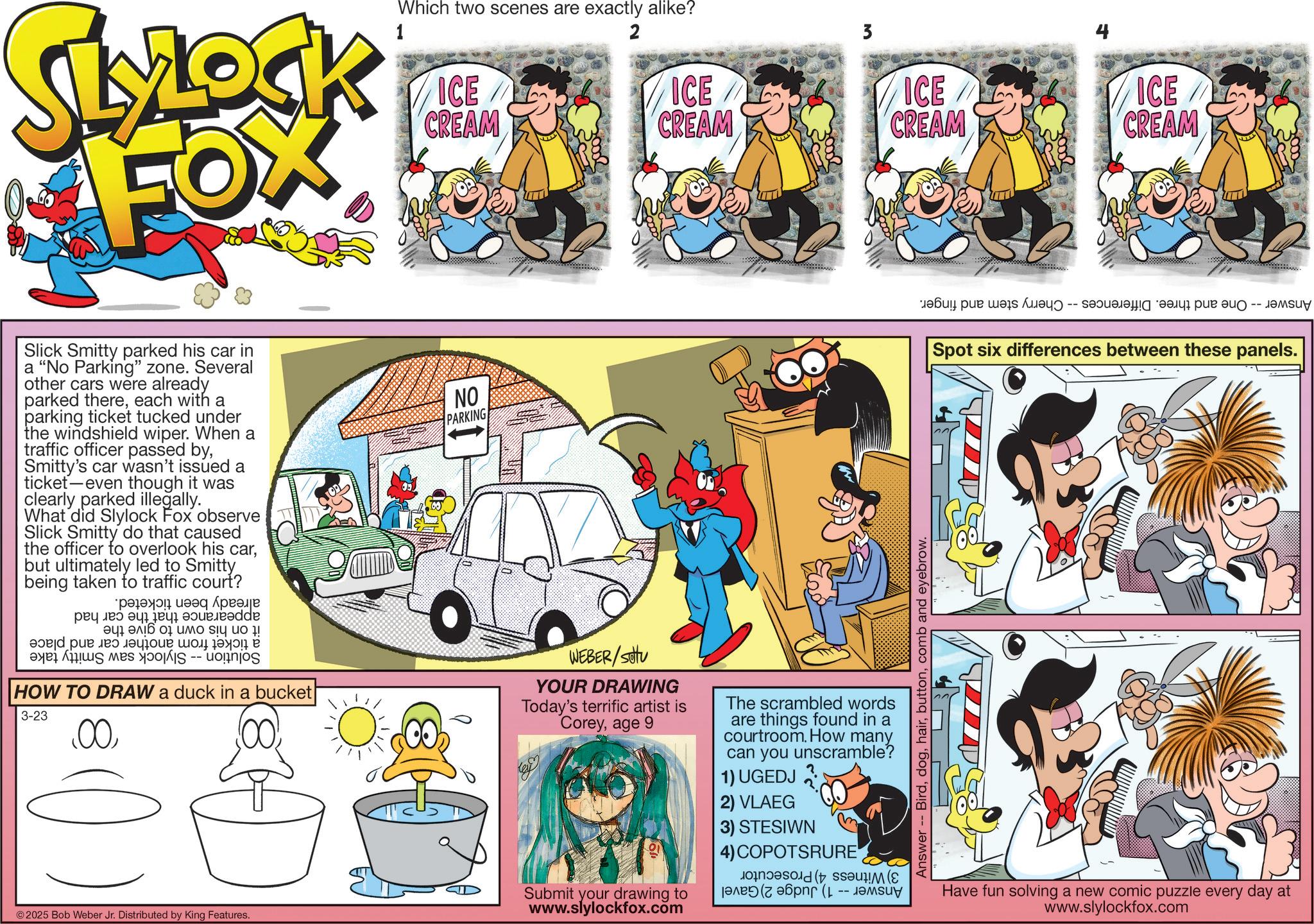 Pleased OCR: SLYLOCK FOX Which two scenes are exactly alike? ICE CREAM 2 ICE CREAM ICE CREAM ICE CREAM Slick Smitty parked his car in a "No Parking" zone. Several other cars were already parked thereeach with a parking ticket tucked under the windshield wiper. When a traffic officer passed bySmitty's car wasn't issued a ticket even though it was clearly parked illegally. What did Slylock Fox observe Slick Smitty do that caused the officer to overlook his carbut ultimately led to Smitty being taken to traffic court? ??? ???? ??? ? ? de a b c o s do ! ???? ???? ???? ?? HOW TO DRAW a duck in a bucket 3-23 .00©2025 Bob Weber Jr. Distributed by King Features. NO PARKING WEBER/setu YOUR DRAWING Today's terrific artist is Coreyage 9 Submit your drawing to www.slylockfox.com The scrambled words are things found in a courtroom. How many can you unscramble? 1) UGEDJ 2) VLAEG 3) STESIWN 4) COPOTSRURE ??? (????? -- ????? Answer Birdcomb and eyebrow. ???? ??? ??? ??? -- ???????! ???? ??? ??? -- ????? Spot six differences between these panels. Have fun solving a new comic puzzle every day at www.slylockfox.com SLYLOCK FOX Which two scenes are exactly alike ? ICE CREAM 2 ICE CREAM ICE CREAM ICE CREAM Slick Smitty parked his car in a " No Parking " zone . Several other cars were already parked thereeach with a parking ticket tucked under the windshield wiper . When a traffic officer passed bySmitty's car wasn't issued a ticket even though it was clearly parked illegally . What did Slylock Fox observe Slick Smitty do that caused the officer to overlook his carbut ultimately led to Smitty being taken to traffic court ? ??? ???? ??? ? ? de a b c o s do ! ???? ???? ???? ?? HOW TO DRAW a duck in a bucket 3-23 .00© 2025 Bob Weber Jr. Distributed by King Features . NO PARKING WEBER / setu YOUR DRAWING Today's terrific artist is Coreyage 9 Submit your drawing to www.slylockfox.com The scrambled words are things found in a courtroom . How many can you unscramble ? 1 ) UGEDJ 2 ) VLAEG 3 ) STESIWN 4 ) COPOTSRURE ??? ( ????? -- ????? Answer Birdcomb and eyebrow . ???? ??? ??? ??? -- ??????? ! ???? ??? ??? -- ????? Spot six differences between these panels . Have fun solving a new comic puzzle every day at www.slylockfox.com