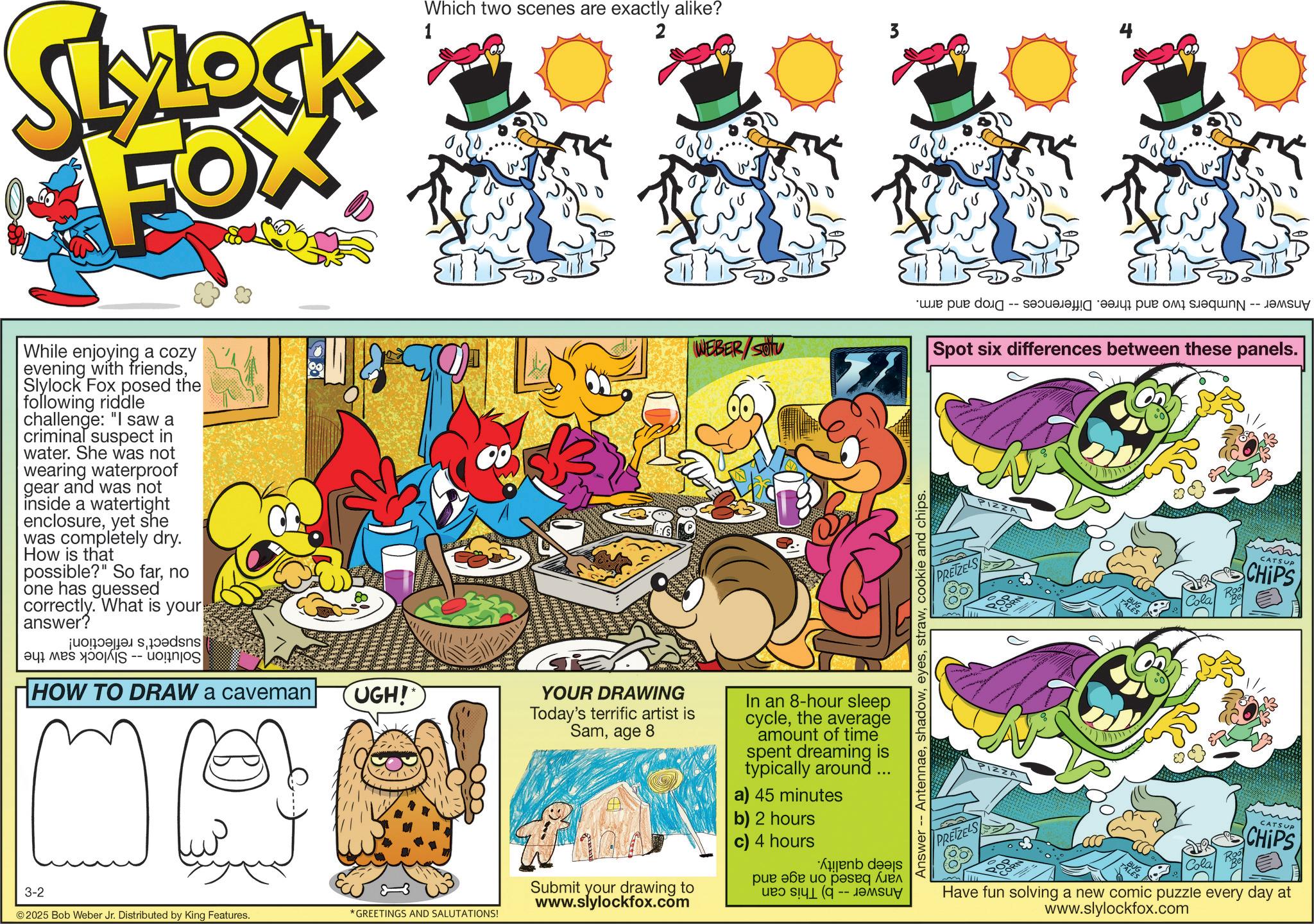 Comic book OCR: 3-2 SLOCK FOX While enjoying a cozy evening with friendsSlylock Fox posed the following riddle challenge: "I saw a criminal suspect in water. She was not wearing waterproof gear and was not inside a watertight enclosureyet she was completely dry. How is that possible?" So farno one has guessed correctly. What is your answer? dsns a was IS -- HOW TO DRAW a caveman UGH! Which two scenes are exactly alike? 1 ©2025 Bob Weber Jr. Distributed by King Features. *GREETINGS AND SALUTATIONS! 90 2 WEBER/SOU YOUR DRAWING Today's terrific artist is Samage 8 Submit your drawing to www.slylockfox.com In an 8-hour sleep cyclethe average amount of time spent dreaming is typically around ... a) 45 minutes b) 2 hours c) 4 hours * ??? ??? ?? ??seq ?? -- 3 Answer Antennaecookie and chips. ????? -- ?????? ???? ?? ?? ?q -- ???uy Spot six differences between these panels. PRETZELS CATSUP CHIPS PIZZA PRETZELS CORN CATSUP CHIPS Have fun solving a new comic puzzle every day at www.slylockfox.com 3-2 SLOCK FOX While enjoying a cozy evening with friendsSlylock Fox posed the following riddle challenge : " I saw a criminal suspect in water . She was not wearing waterproof gear and was not inside a watertight enclosureyet she was completely dry . How is that possible ? " So farno one has guessed correctly . What is your answer ? dsns a was IS -- HOW TO DRAW a caveman UGH ! Which two scenes are exactly alike ? 1 © 2025 Bob Weber Jr. Distributed by King Features . * GREETINGS AND SALUTATIONS ! 90 2 WEBER / SOU YOUR DRAWING Today's terrific artist is Samage 8 Submit your drawing to www.slylockfox.com In an 8 - hour sleep cyclethe average amount of time spent dreaming is typically around ... a ) 45 minutes b ) 2 hours c ) 4 hours * ??? ??? ?? ??seq ?? -- 3 Answer Antennaecookie and chips . ????? -- ?????? ???? ?? ?? ?q -- ???uy Spot six differences between these panels . PRETZELS CATSUP CHIPS PIZZA PRETZELS CORN CATSUP CHIPS Have fun solving a new comic puzzle every day at www.slylockfox.com