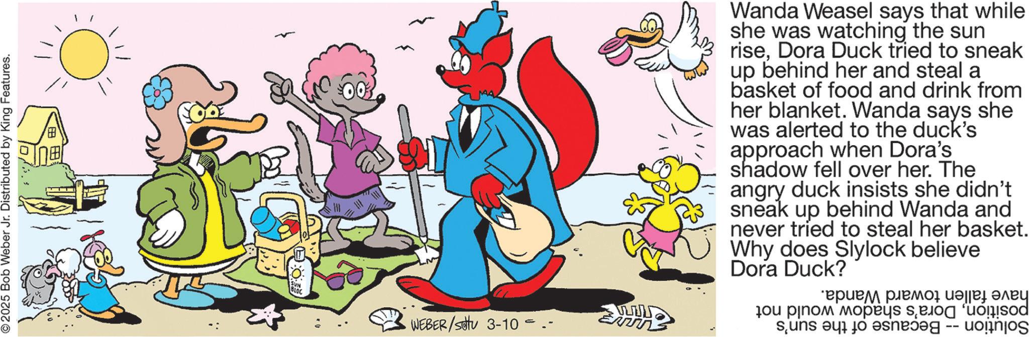 Pleased OCR: © 2025 Bob Weber Jr. Distributed by King Features. MAZ www WEBER/sotu 3-10 Wanda Weasel says that while she was watching the sun riseDora Duck tried to sneak up behind her and steal a basket of food and drink from her blanket. Wanda says she was alerted to the duck's approach when Dora's shadow fell over her. The angry duck insists she didn't sneak up behind Wanda and never tried to steal her basket. Why does Slylock believe Dora Duck? ????? ????? ???? ???? ?ou plno? ?os and a to s -- d © 2025 Bob Weber Jr. Distributed by King Features . MAZ www WEBER / sotu 3-10 Wanda Weasel says that while she was watching the sun riseDora Duck tried to sneak up behind her and steal a basket of food and drink from her blanket . Wanda says she was alerted to the duck's approach when Dora's shadow fell over her . The angry duck insists she didn't sneak up behind Wanda and never tried to steal her basket . Why does Slylock believe Dora Duck ? ????? ????? ???? ???? ?ou plno? ?os and a to s -- d