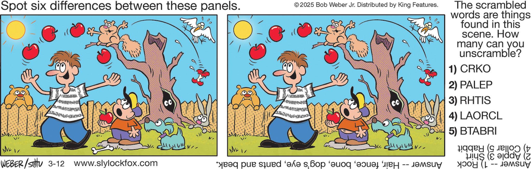 Graphics OCR: Spot six differences between these panels. © 2025 Bob Weber Jr. Distributed by King Features. 00 The scrambled words are things found in this scene. How many can you unscramble? 1) CRKO 2) PALEP 3) RHTIS 4) LAORCL 5) BTABRI 0 (+ y (2) WEI WEBER/Setu 3-12 www.slylockfox.com “q pur sänd ‘?l? s??op ‘and a -- Spot six differences between these panels . © 2025 Bob Weber Jr. Distributed by King Features . 00 The scrambled words are things found in this scene . How many can you unscramble ? 1 ) CRKO 2 ) PALEP 3 ) RHTIS 4 ) LAORCL 5 ) BTABRI 0 ( + y ( 2 ) WEI WEBER / Setu 3-12 www.slylockfox.com “ q pur sänd ‘ ?l? s??op ‘ and a --