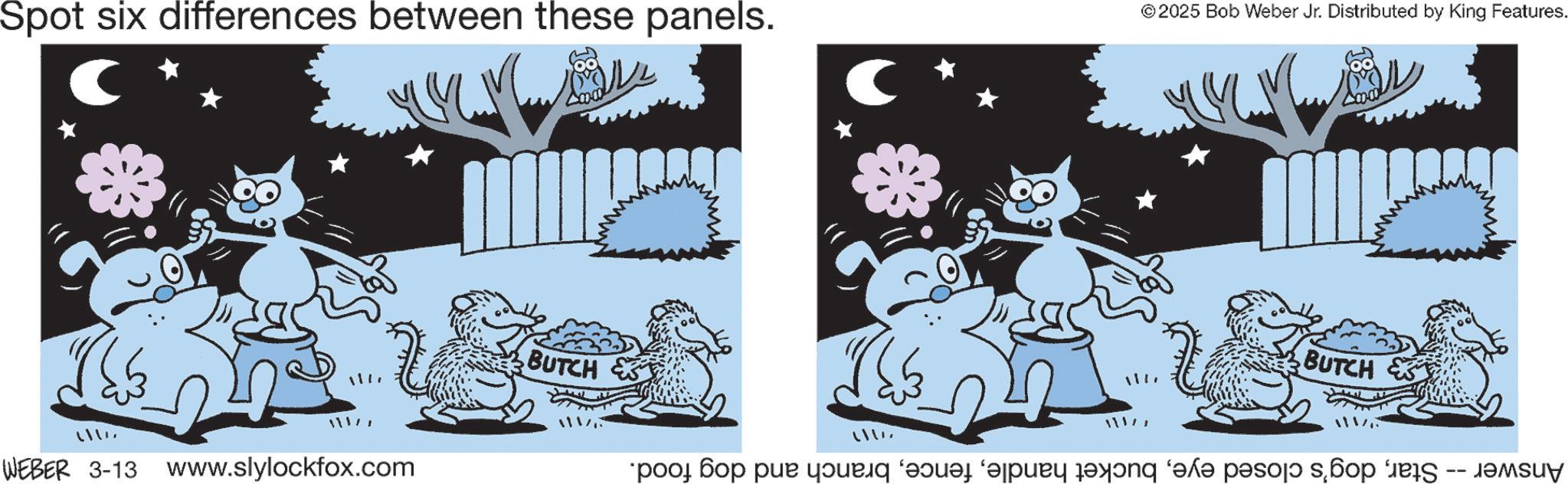 Cat OCR: Spot six differences between these panels. ©2025 Bob Weber Jr. Distributed by King Features. ???? 11177 WEBER 3-13 www.slylockfox.com BUTCH ???? BUTCH Answer -- Starbranch and dog food. Spot six differences between these panels . © 2025 Bob Weber Jr. Distributed by King Features . ???? 11177 WEBER 3-13 www.slylockfox.com BUTCH ???? BUTCH Answer -- Stardog's closed eyebucket handlebranch and dog food .