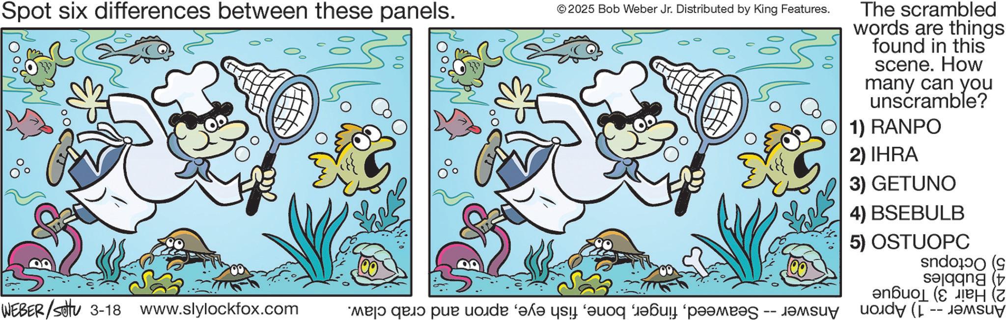 Comics OCR: Spot six differences between these panels. © 2025 Bob Weber Jr. Distributed by King Features. WEBER/Setu 3-18 www.slylockfox.com ma? quo pur code ‘el qui aq i pam -- The scrambled words are things found in this scene. How many can you unscramble? 1) RANPO 2) IHRA 3) GETUNO 4) BSEBULB 5) OSTUOPC ( ???? (??? (? Spot six differences between these panels . © 2025 Bob Weber Jr. Distributed by King Features . WEBER / Setu 3-18 www.slylockfox.com ma? quo pur code ‘ el qui aq i pam -- The scrambled words are things found in this scene . How many can you unscramble ? 1 ) RANPO 2 ) IHRA 3 ) GETUNO 4 ) BSEBULB 5 ) OSTUOPC ( ???? ( ??? ( ?