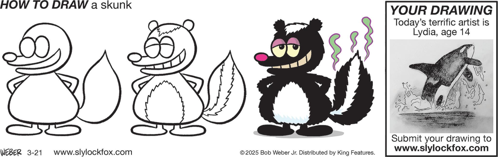 Animation OCR: HOW TO DRAW a skunk YOUR DRAWING Today's terrific artist is Lydiaage 14 C WEBER 3-21 www.slylockfox.com © 2025 Bob Weber Jr. Distributed by King Features. Submit your drawing to www.slylockfox.com HOW TO DRAW a skunk YOUR DRAWING Today's terrific artist is Lydiaage 14 C WEBER 3-21 www.slylockfox.com © 2025 Bob Weber Jr. Distributed by King Features . Submit your drawing to www.slylockfox.com
