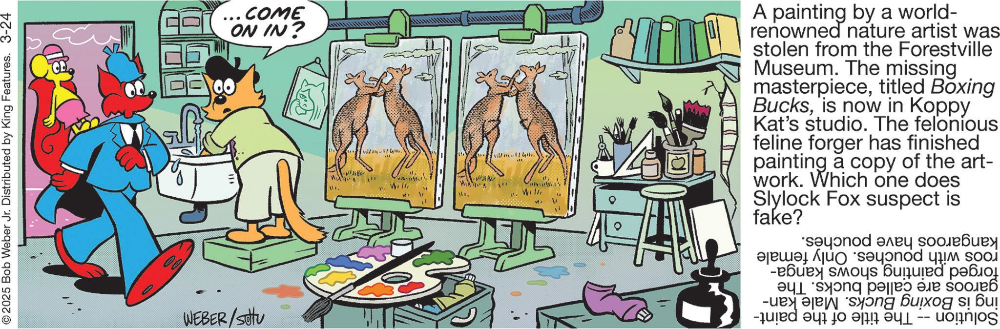 Publication OCR: © 2025 Bob Weber Jr. Distributed by King Features. 3-24 WEBER/settu ..COME ON IN? 00 will. 41.. Win Willi ? A painting by a world- renowned nature artist was stolen from the Forestville Museum. The missing masterpiecetitled Boxing Bucksis now in Koppy Kat's studio. The felonious feline forger has finished painting a copy of the art- work. Which one does Slylock fake? Fox suspect is kangaroos have roos with pouches. Only female forged painting shows kanga- garoos are called bucks. The ing is Boxing Bucks. Male kan- Solution -- The title of the paint- pouches. © 2025 Bob Weber Jr. Distributed by King Features . 3-24 WEBER / settu ..COME ON IN ? 00 will . 41 .. Win Willi ? A painting by a world- renowned nature artist was stolen from the Forestville Museum . The missing masterpiecetitled Boxing Bucksis now in Koppy Kat's studio . The felonious feline forger has finished painting a copy of the art- work . Which one does Slylock fake ? Fox suspect is kangaroos have roos with pouches . Only female forged painting shows kanga- garoos are called bucks . The ing is Boxing Bucks . Male kan- Solution -- The title of the paint- pouches .