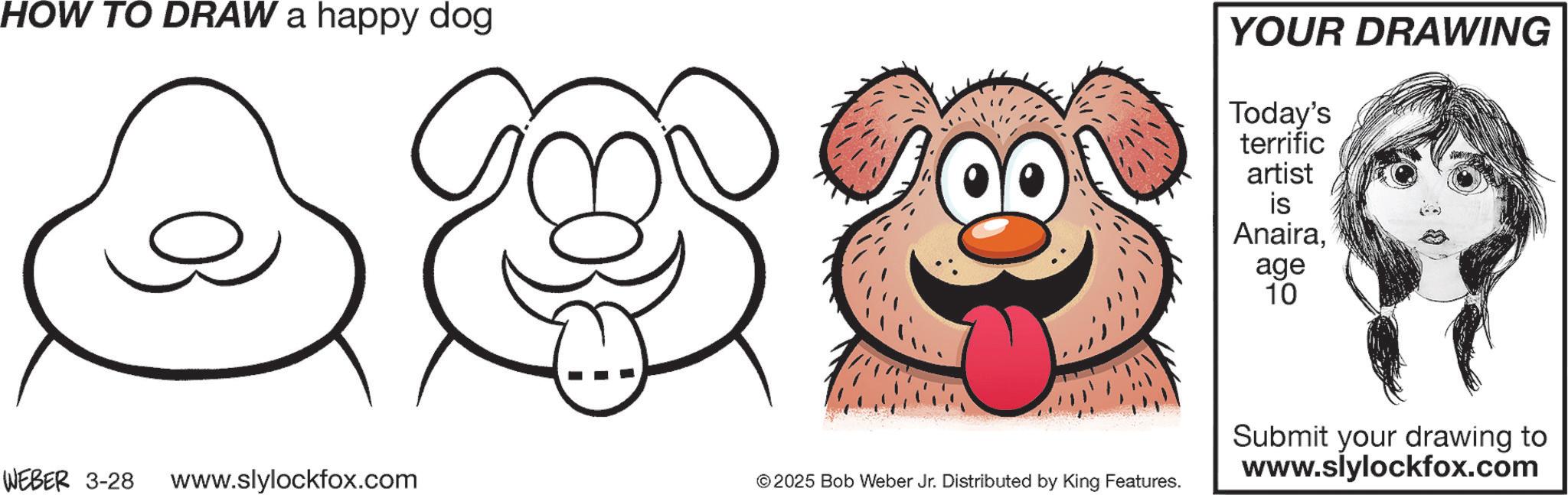 Sketch OCR: HOW TO DRAW a happy dog YOUR DRAWING Today's terrific artist WEBER 3-28 www.slylockfox.com © 2025 Bob Weber Jr. Distributed by King Features. is Anairaage 10 Submit your drawing to www.slylockfox.com HOW TO DRAW a happy dog YOUR DRAWING Today's terrific artist WEBER 3-28 www.slylockfox.com © 2025 Bob Weber Jr. Distributed by King Features . is Anairaage 10 Submit your drawing to www.slylockfox.com