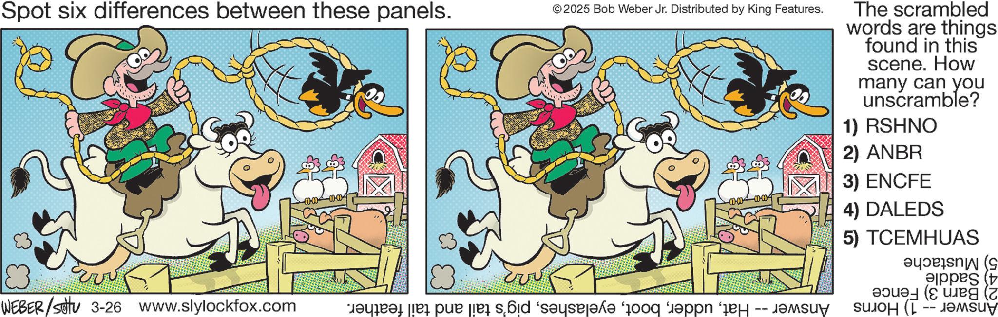 Working animal OCR: Spot six differences between these panels. vvv © 2025 Bob Weber Jr. Distributed by King Features. WEBER/settu 3-26 www.slylockfox.com M?qar?t [ex pux [åå s?id ‘s?ysej?k? “qooq “?pin e -- suy The scrambled words are things found in this scene. How many can you unscramble? 1) RSHNO 2) ANBR 3) ENCFE 4) DALEDS 5) TCEMHUAS ????æls? N (G eppes (t ( ????? (--???? Spot six differences between these panels . vvv © 2025 Bob Weber Jr. Distributed by King Features . WEBER / settu 3-26 www.slylockfox.com M?qar?t [ ex pux [ åå s?id ‘ s?ysej?k? “ qooq “ ?pin e -- suy The scrambled words are things found in this scene . How many can you unscramble ? 1 ) RSHNO 2 ) ANBR 3 ) ENCFE 4 ) DALEDS 5 ) TCEMHUAS ??? ? æls ? N ( G eppes ( t ( ????? ( --????
