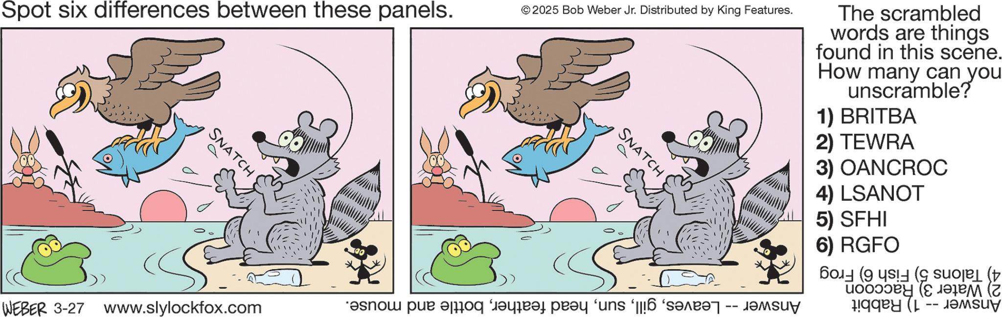 Fictional character OCR: Spot six differences between these panels. SNATCH © 2025 Bob Weber Jr. Distributed by King Features. SNATCH WEBER 3-27 www.slylockfox.com ??? ??? ?? ???? ???? ‘uns ‘[[!6 ‘????? -- ???uy The scrambled words are things found in this scene. How many can you unscramble? 1) BRITBA 2) TEWRA 3) OANCROC 4) LSANOT 5) SFHI 6) RGFO ((( (??? (z uqq? (p Spot six differences between these panels . SNATCH © 2025 Bob Weber Jr. Distributed by King Features . SNATCH WEBER 3-27 www.slylockfox.com ??? ??? ?? ???? ???? ‘ uns ‘ [ [ ! 6 ‘ ????? -- ???uy The scrambled words are things found in this scene . How many can you unscramble ? 1 ) BRITBA 2 ) TEWRA 3 ) OANCROC 4 ) LSANOT 5 ) SFHI 6 ) RGFO ( ( ( ( ??? ( z uqq ? ( p
