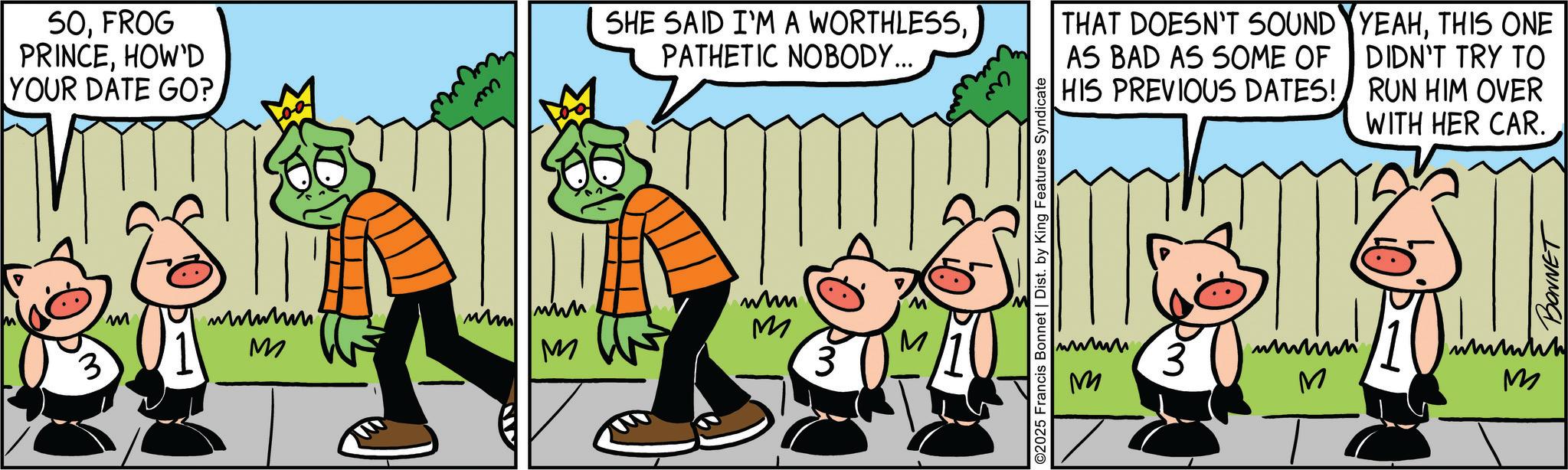 Comic book OCR: 50FROG PRINCEHOW'D YOUR DATE GO? 3 M wwwm M m M SHE SAID I'M A WORTHLESSPATHETIC NOBODY... whm mm THAT DOESN'T SOUND AS BAD AS SOME OF HIS PREVIOUS DATES! YEAHTHIS ONE DIDN'T TRY TO RUN HIM OVER WITH HER CAR. M M wwww 3 3 M M wwww M 50FROG PRINCEHOW'D YOUR DATE GO ? 3 M wwwm M m M SHE SAID I'M A WORTHLESSPATHETIC NOBODY ... whm mm THAT DOESN'T SOUND AS BAD AS SOME OF HIS PREVIOUS DATES ! YEAHTHIS ONE DIDN'T TRY TO RUN HIM OVER WITH HER CAR . M M wwww 3 3 M M wwww M