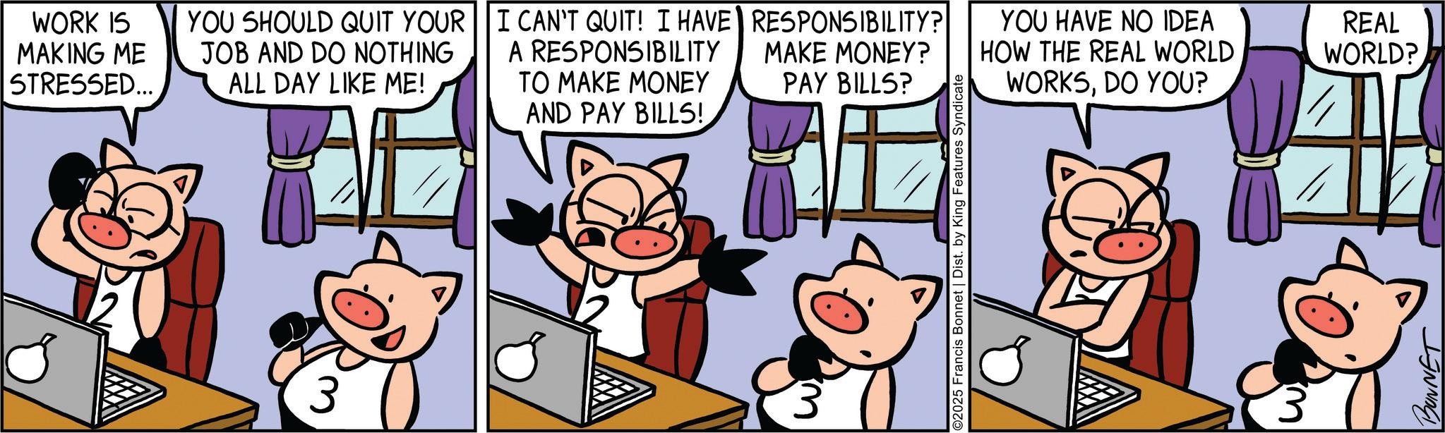 Suidae OCR: WORK IS MAKING ME STRESSED... YOU SHOULD QUIT YOUR JOB AND DO NOTHING ALL DAY LIKE ME! I CAN'T QUIT! I HAVE RESPONSIBILITY? A RESPONSIBILITY TO MAKE MONEY AND PAY BILLS! MAKE MONEY? PAY BILLS? ©2025 Francis Bonnet | Dist. by King Features Syndicate YOU HAVE NO IDEA HOW THE REAL WORLD WORKSDO YOU? BONNET REAL WORLD? WORK IS MAKING ME STRESSED ... YOU SHOULD QUIT YOUR JOB AND DO NOTHING ALL DAY LIKE ME ! I CAN'T QUIT ! I HAVE RESPONSIBILITY ? A RESPONSIBILITY TO MAKE MONEY AND PAY BILLS ! MAKE MONEY ? PAY BILLS ? © 2025 Francis Bonnet | Dist . by King Features Syndicate YOU HAVE NO IDEA HOW THE REAL WORLD WORKSDO YOU ? BONNET REAL WORLD ?