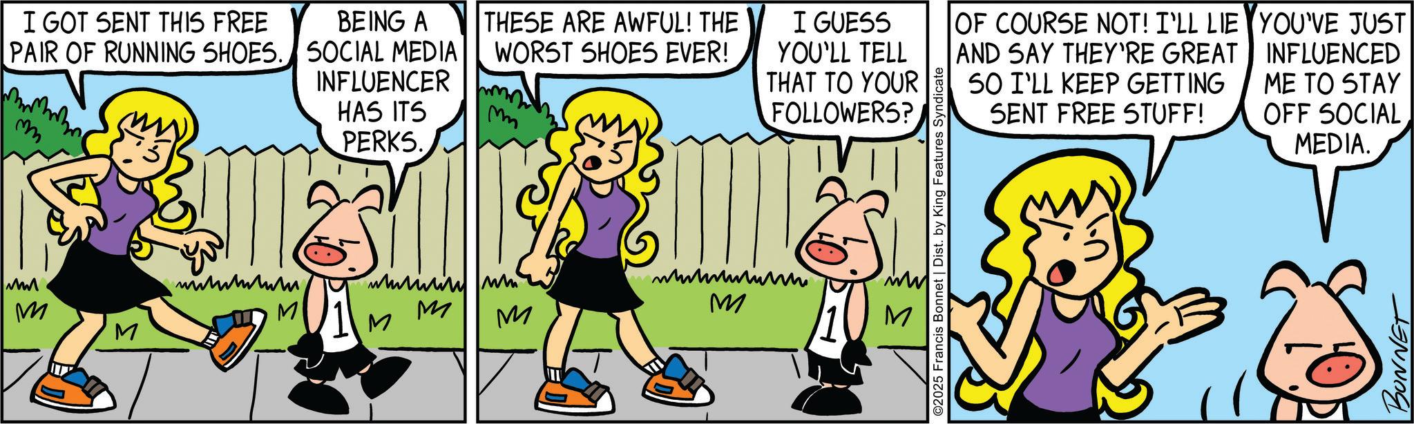 Comics OCR: ???. m I GOT SENT THIS FREE PAIR OF RUNNING SHOES. BEING A SOCIAL MEDIA INFLUENCER THESE ARE AWFUL! THE WORST SHOES EVER! HAS ITS PERKS. I GUESS YOU'LL TELL THAT TO YOUR FOLLOWERS? M ?????? ? M ???????? M M M M M OF COURSE NOT! I'LL LIE AND SAY THEY'RE GREAT SO I'LL KEEP GETTING SENT FREE STUFF! YOU'VE JUST INFLUENCED ME TO STAY OFF SOCIAL MEDIA. ©2025 Francis Bonnet | Dist. by King Features Syndicate BONNET ??? . m I GOT SENT THIS FREE PAIR OF RUNNING SHOES . BEING A SOCIAL MEDIA INFLUENCER THESE ARE AWFUL ! THE WORST SHOES EVER ! HAS ITS PERKS . I GUESS YOU'LL TELL THAT TO YOUR FOLLOWERS ? M ?????? ? M ???????? M M M M M OF COURSE NOT ! I'LL LIE AND SAY THEY'RE GREAT SO I'LL KEEP GETTING SENT FREE STUFF ! YOU'VE JUST INFLUENCED ME TO STAY OFF SOCIAL MEDIA . © 2025 Francis Bonnet | Dist . by King Features Syndicate BONNET