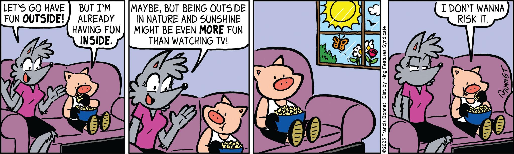 Publication OCR: LET'S GO HAVE FUN OUTSIDE! BUT I'M ALREADY HAVING FUN INSIDE. MAYBEBUT BEING OUTSIDE IN NATURE AND SUNSHINE MIGHT BE EVEN MORE FUN THAN WATCHING TV! ????p m ????? ????? I DON'T WANNA ©2025 Francis Bonnet | Dist. by King Features Syndicate RISK IT. BONNET IID ????? LET'S GO HAVE FUN OUTSIDE ! BUT I'M ALREADY HAVING FUN INSIDE . MAYBEBUT BEING OUTSIDE IN NATURE AND SUNSHINE MIGHT BE EVEN MORE FUN THAN WATCHING TV ! ?? ? ? p m ? ? ??? ?? ??? I DON'T WANNA © 2025 Francis Bonnet | Dist . by King Features Syndicate RISK IT . BONNET IID ? ? ???