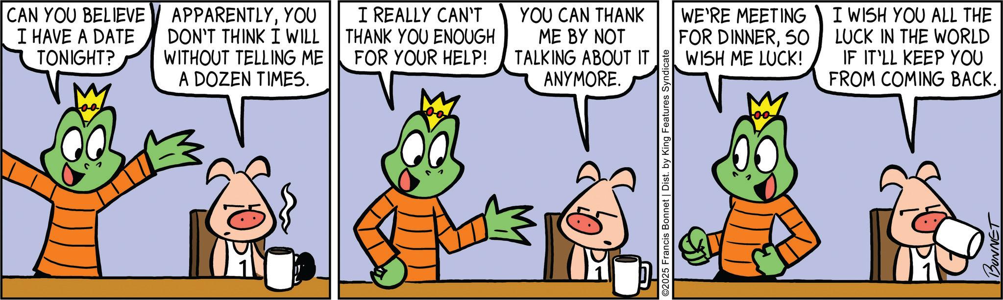 Fiction OCR: CAN YOU BELIEVE I HAVE A DATE TONIGHT? 00 APPARENTLYYOU DON'T THINK I WILL WITHOUT TELLING ME A DOZEN TIMES. I REALLY CAN'T THANK YOU ENOUGH FOR YOUR HELP! YOU CAN THANK ME BY NOT TALKING ABOUT IT ANYMORE. 3 ©2025 Francis Bonnet | Dist. by King Features Syndicate WE'RE MEETING FOR DINNER50 WISH ME LUCK! I WISH YOU ALL THE LUCK IN THE WORLD IF IT'LL KEEP YOU FROM COMING BACK. 00 BONNET CAN YOU BELIEVE I HAVE A DATE TONIGHT ? 00 APPARENTLYYOU DON'T THINK I WILL WITHOUT TELLING ME A DOZEN TIMES . I REALLY CAN'T THANK YOU ENOUGH FOR YOUR HELP ! YOU CAN THANK ME BY NOT TALKING ABOUT IT ANYMORE . 3 © 2025 Francis Bonnet | Dist . by King Features Syndicate WE'RE MEETING FOR DINNER50 WISH ME LUCK ! I WISH YOU ALL THE LUCK IN THE WORLD IF IT'LL KEEP YOU FROM COMING BACK . 00 BONNET