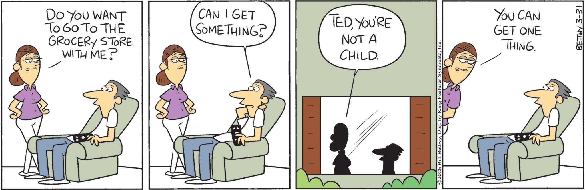 Comic book OCR: DO YOU WANT To Go To THE GROCERY STORE WITH ME? CAN I GET SOMETHING? TEDYOU'RE NOT A CHILD. ©2025 Bill BettwyInc. YOU CAN GET ONE THING. BETTWY 3-31 DO YOU WANT To Go To THE GROCERY STORE WITH ME ? CAN I GET SOMETHING ? TEDYOU'RE NOT A CHILD . © 2025 Bill BettwyDist . by King Features SyndicateInc. YOU CAN GET ONE THING . BETTWY 3-31