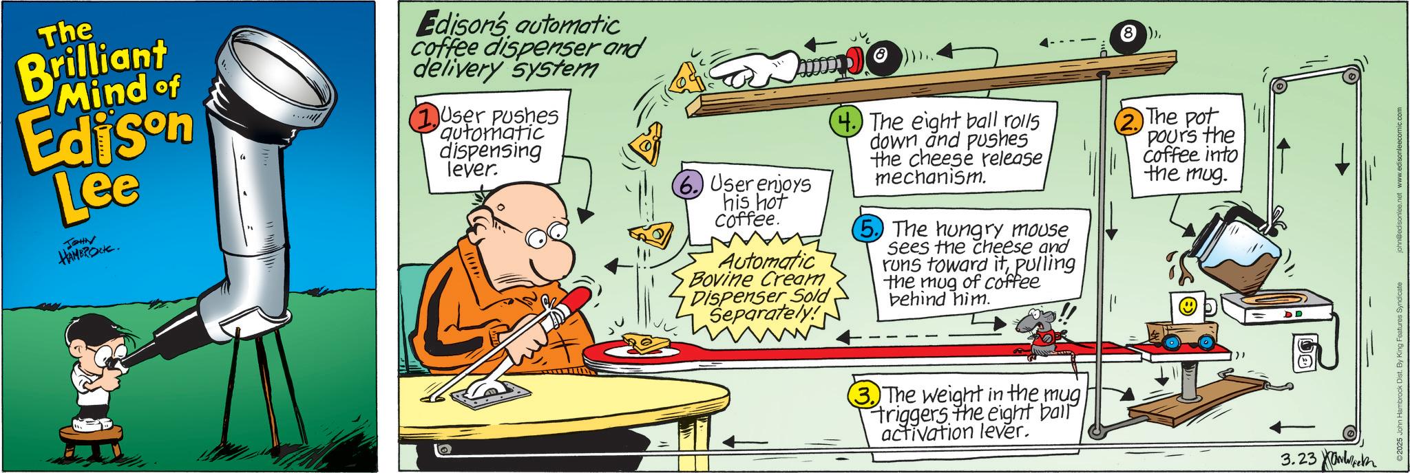 Science OCR: The Brilliant Mind of Edison Lee JOHN HAMBROCK. Edison's automatic coffee dispenser and delivery system 1 User pushes automatic dispensing lever. 6. User enjoys his hot Coffee. Automatic Bovine Cream Dispenser Sold Separately! 4. The eight ball rolls down and pushes the cheese release mechanism. 5. The hungry mouse sees the cheese and runs toward itpulling the mug of coffee behind him. (8)The pot Pours the coffee into the mug. 3. The weight in the mug triggers the eight ball activation lever. 3.23 DD ©2025 John Hambrock Dist. By King Features Syndicate john@edisonlee.net www.edisonleecomic.com The Brilliant Mind of Edison Lee JOHN HAMBROCK . Edison's automatic coffee dispenser and delivery system 1 User pushes automatic dispensing lever . 6. User enjoys his hot Coffee . Automatic Bovine Cream Dispenser Sold Separately ! 4. The eight ball rolls down and pushes the cheese release mechanism . 5. The hungry mouse sees the cheese and runs toward itpulling the mug of coffee behind him . ( 8 )The pot Pours the coffee into the mug . 3. The weight in the mug triggers the eight ball activation lever . 3.23 DD © 2025 John Hambrock Dist . By King Features Syndicate john@edisonlee.net www.edisonleecomic.com