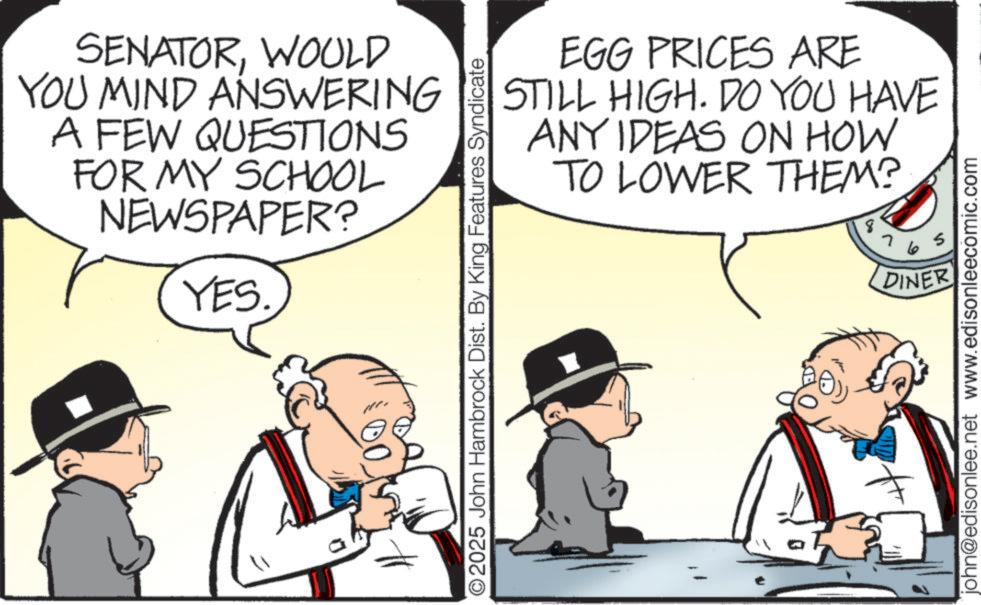Fictional character OCR: SENATORWOULD YOU MIND ANSWERING A FEW QUESTIONS FOR MY SCHOOL NEWSPAPER? YES. EGG PRICES ARE STILL HIGH. DO YOU HAVE ANY IDEAS ON HOW TO LOWER THEM? O2025 John Hambrock Dist. By King Features Syndicate 8 s DINER john@edisonlee.net www.edisonleecomic.com SENATORWOULD YOU MIND ANSWERING A FEW QUESTIONS FOR MY SCHOOL NEWSPAPER ? YES . EGG PRICES ARE STILL HIGH . DO YOU HAVE ANY IDEAS ON HOW TO LOWER THEM ? O2025 John Hambrock Dist . By King Features Syndicate 8 s DINER john@edisonlee.net www.edisonleecomic.com