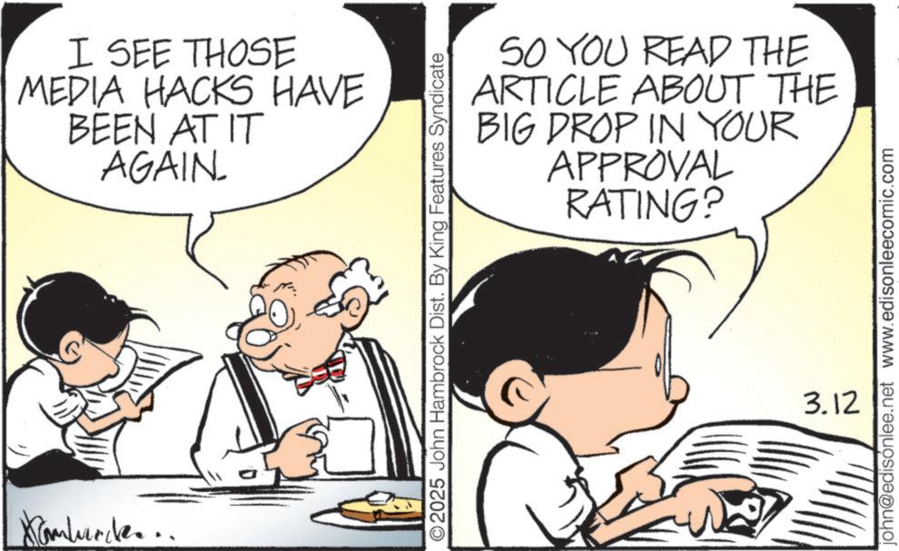 Animation OCR: Kamburde... I SEE THOSE MEDIA HACKS HAVE BEEN AT IT AGAIN. SO YOU READ THE ARTICLE ABOUT THE BIG DROP IN YOUR APPROVAL RATING? 2025 John Hambrock Dist. By King Features Syndicate john@edisónlee.net www.edisonleecomic.com 3.12 Kamburde ... I SEE THOSE MEDIA HACKS HAVE BEEN AT IT AGAIN . SO YOU READ THE ARTICLE ABOUT THE BIG DROP IN YOUR APPROVAL RATING ? 2025 John Hambrock Dist . By King Features Syndicate john@edisónlee.net www.edisonleecomic.com 3.12