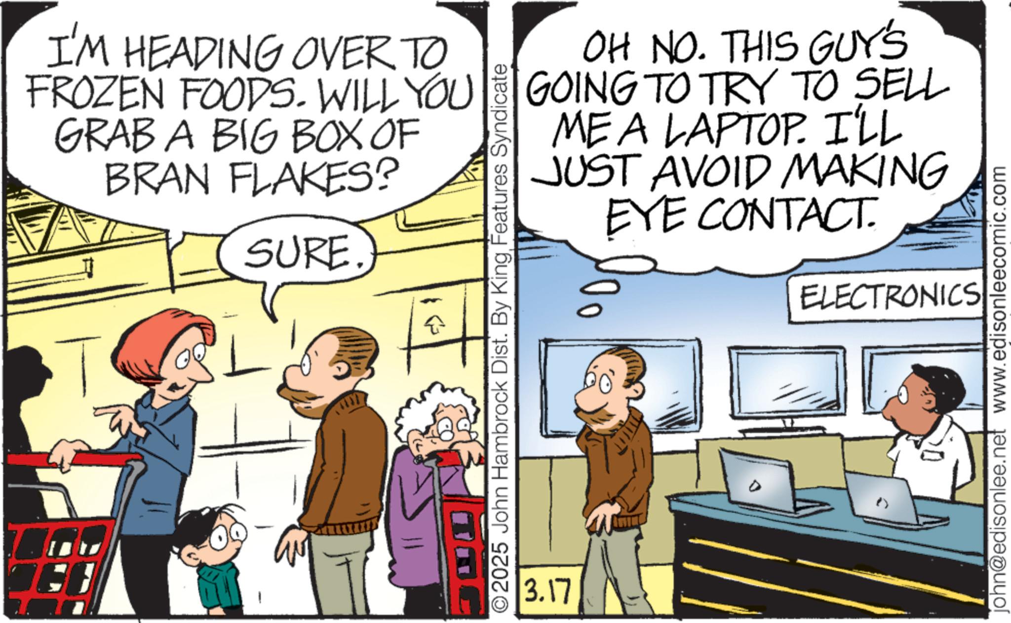 Hearing OCR: I'M HEADING OVER TO FROZEN FOODS. WILL YOU GRAB A BIG BOX OF BRAN FLAKES? SURE. ?? OH NO. THIS GUY'S GOING TO TRY TO SELL ME A LAPTOP. I'LL AVOID MAKING EYE CONTACT. JUST 2025 John Hambrock Dist. By King Features Syndicate 3.17 ELECTRONICS john@edisonlee.net www.edisonleecomic.com I'M HEADING OVER TO FROZEN FOODS . WILL YOU GRAB A BIG BOX OF BRAN FLAKES ? SURE . ?? OH NO . THIS GUY'S GOING TO TRY TO SELL ME A LAPTOP . I'LL AVOID MAKING EYE CONTACT . JUST 2025 John Hambrock Dist . By King Features Syndicate 3.17 ELECTRONICS john@edisonlee.net www.edisonleecomic.com