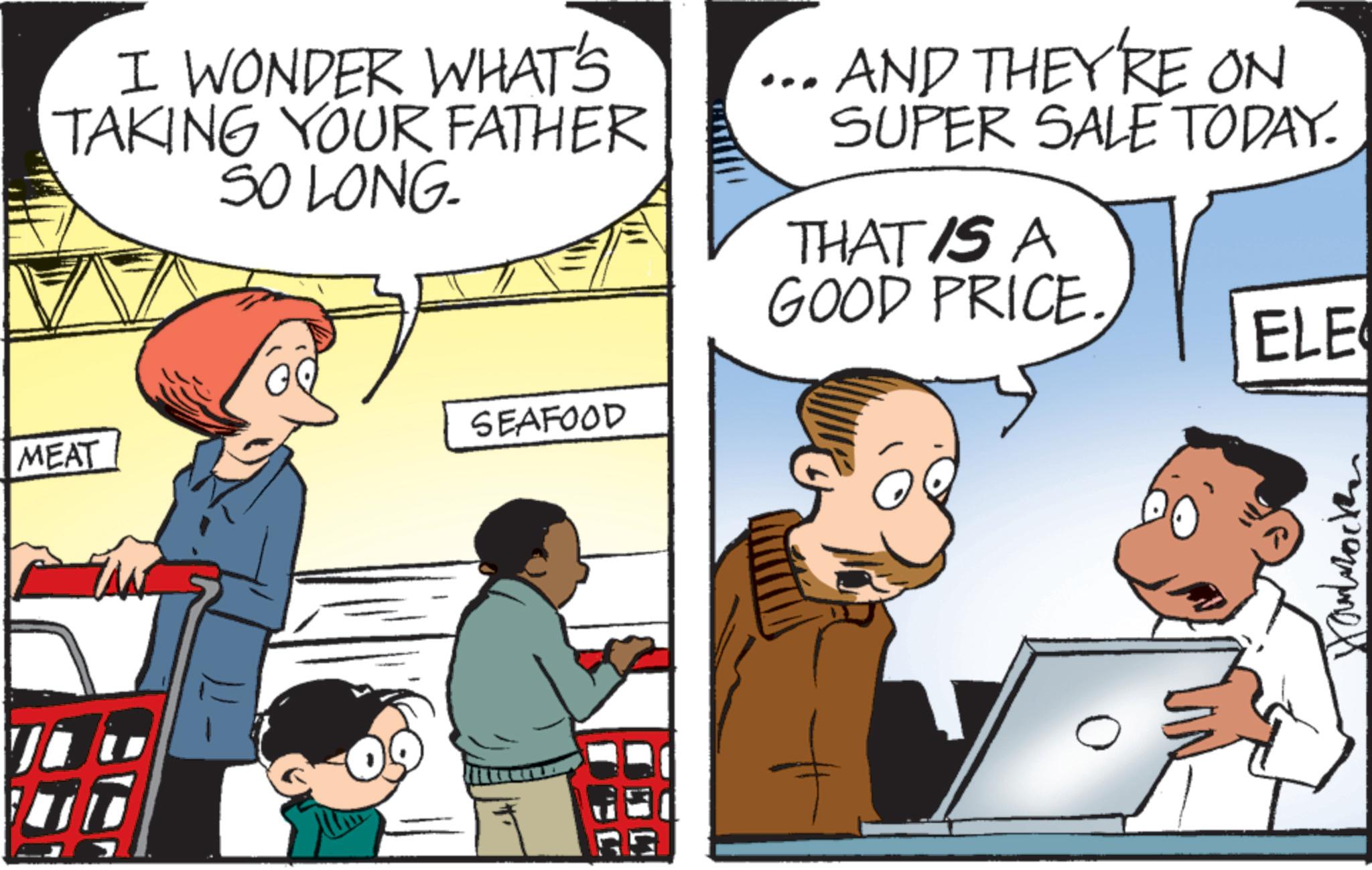 Pleased OCR: MEAT I WONDER WHAT'S TAKING YOUR FATHER SO LONG. AND THEY'RE ON SUPER SALE TODAY. THAT IS A GOOD PRICE. ELE SEAFOOD 5G Hambrock MEAT I WONDER WHAT'S TAKING YOUR FATHER SO LONG . AND THEY'RE ON SUPER SALE TODAY . THAT IS A GOOD PRICE . ELE SEAFOOD 5G Hambrock