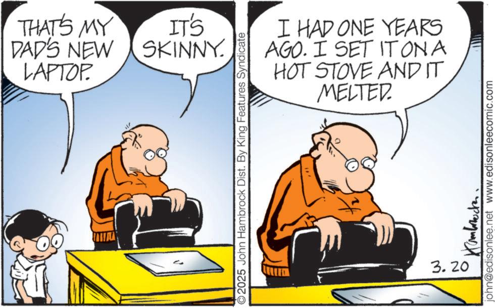 Comic book OCR: THAT'S MY DAD'S NEW LAPTOP. IT'S SKINNY. I HAD ONE YEARS AGO. I SET IT ON A HOT STOVE AND IT MELTED. ©2025 John Hambrock Dist. By King Features Syndicate 3.20 john@edisonlee.net www.edisonleecomic.com THAT'S MY DAD'S NEW LAPTOP . IT'S SKINNY . I HAD ONE YEARS AGO . I SET IT ON A HOT STOVE AND IT MELTED . © 2025 John Hambrock Dist . By King Features Syndicate 3.20 john@edisonlee.net www.edisonleecomic.com