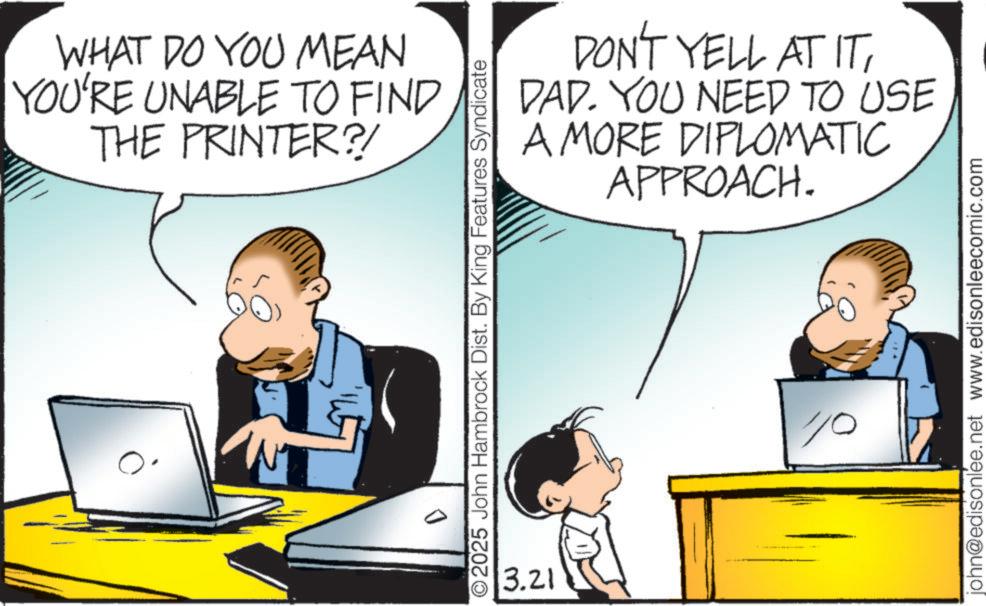 Personal computer OCR: WHAT DO YOU MEAN YOU'RE UNABLE TO FIND THE PRINTER?! DON'T YELL AT ITDAD. YOU NEED TO USE A MORE DIPLOMATIC APPROACH. ©2025 John Hambrock Dist. By King Features Syndicate 3.21 10 john@edisonlee.net www.edisonleecomic.com WHAT DO YOU MEAN YOU'RE UNABLE TO FIND THE PRINTER ?! DON'T YELL AT ITDAD . YOU NEED TO USE A MORE DIPLOMATIC APPROACH . © 2025 John Hambrock Dist . By King Features Syndicate 3.21 10 john@edisonlee.net www.edisonleecomic.com