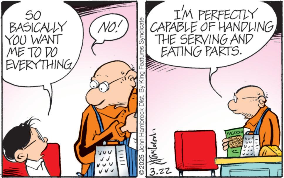 Animated cartoon OCR: 50 BASICALLY YOU WANT ME TO DO EVERYTHINGVVV ? VV NO! I'M PERFECTLY CAPABLE OF HANDLINGTHE SERVING AND EATING PARTS. 417 O2025 John Hambrock Dist. By King Features Syndicate 3.22 Hamburch MACARONI ??? ? 50 BASICALLY YOU WANT ME TO DO EVERYTHINGVVV ? VV NO ! I'M PERFECTLY CAPABLE OF HANDLINGTHE SERVING AND EATING PARTS . 417 O2025 John Hambrock Dist . By King Features Syndicate 3.22 Hamburch MACARONI ??? ?