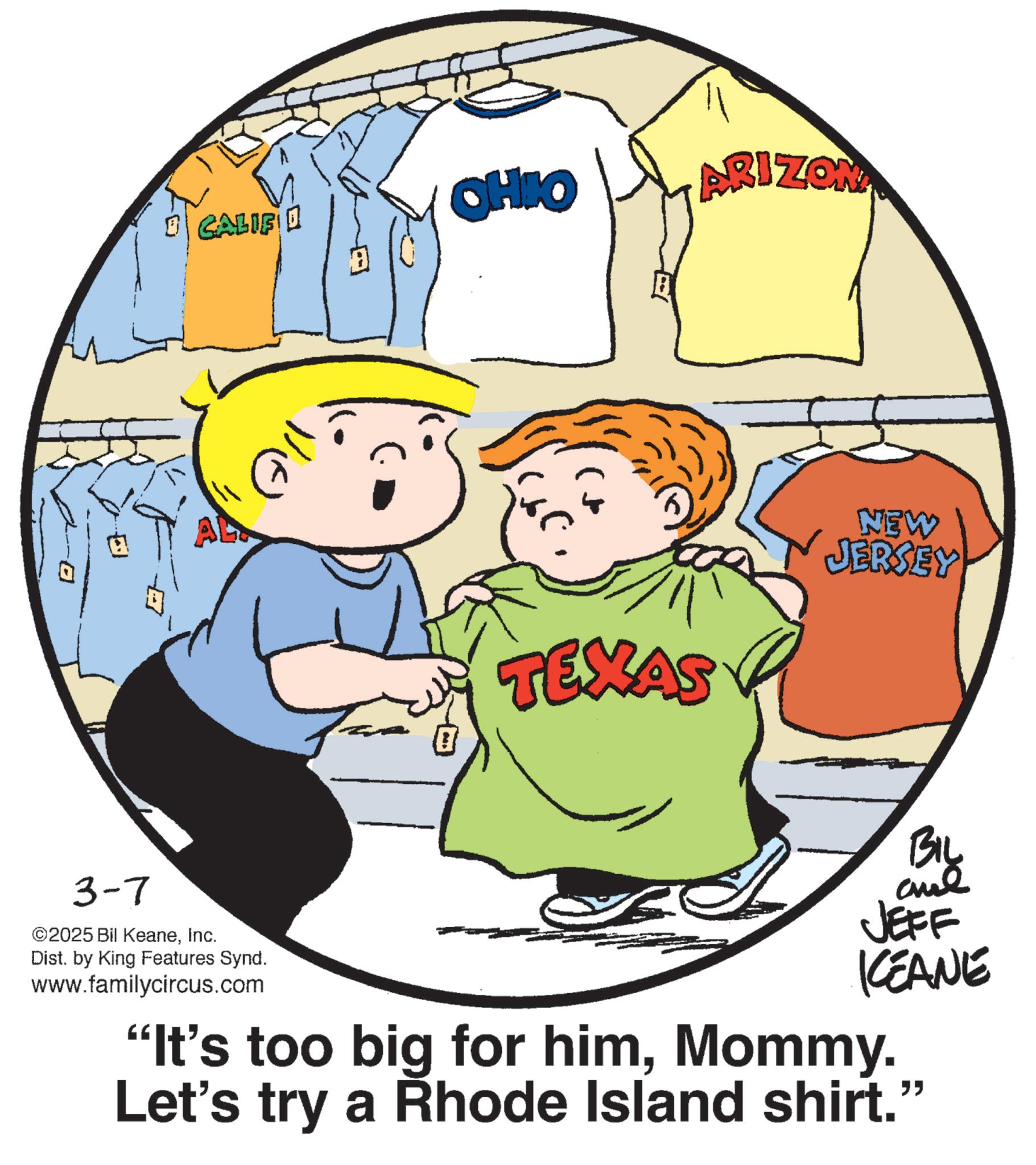 Animation OCR: CALIF OHIO ARIZONA TEXAS NEW JERSEY 3-7 ©2025 Bil KeaneInc. Dist. by King Features Synd. www.familycircus.com BIL and JEFF KCEANE "It's too big for himMommy. Let's try a Rhode Island shirt." CALIF OHIO ARIZONA TEXAS NEW JERSEY 3-7 © 2025 Bil KeaneInc. Dist . by King Features Synd . www.familycircus.com BIL and JEFF KCEANE " It's too big for himMommy . Let's try a Rhode Island shirt . "
