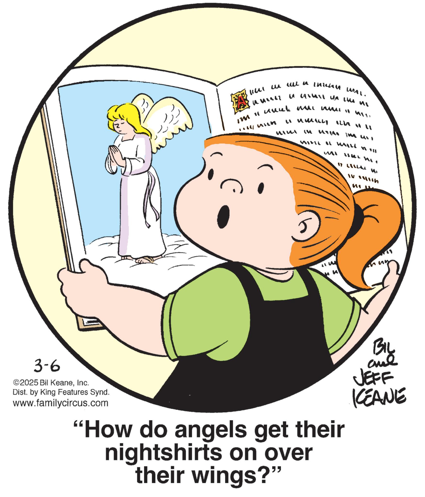 Fictional character OCR: 3-6 ©2025 Bil KeaneInc. Dist. by King Features Synd. www.familycircus.com 1 wall a thichu L. ???????? ?? ??? ? IM " unul m num LUMILLY ILLA II (Tu WILI WILL MI INI HII 17 LIL HI ? ????h W "How do angels get their nightshirts on over their wings?" BIL JEFF KCEANE 3-6 © 2025 Bil KeaneInc. Dist . by King Features Synd . www.familycircus.com 1 wall a thichu L. ???????? ?? ??? ? IM " unul m num LUMILLY ILLA II ( Tu WILI WILL MI INI HII 17 LIL HI ? ? ??? h W " How do angels get their nightshirts on over their wings ? " BIL JEFF KCEANE