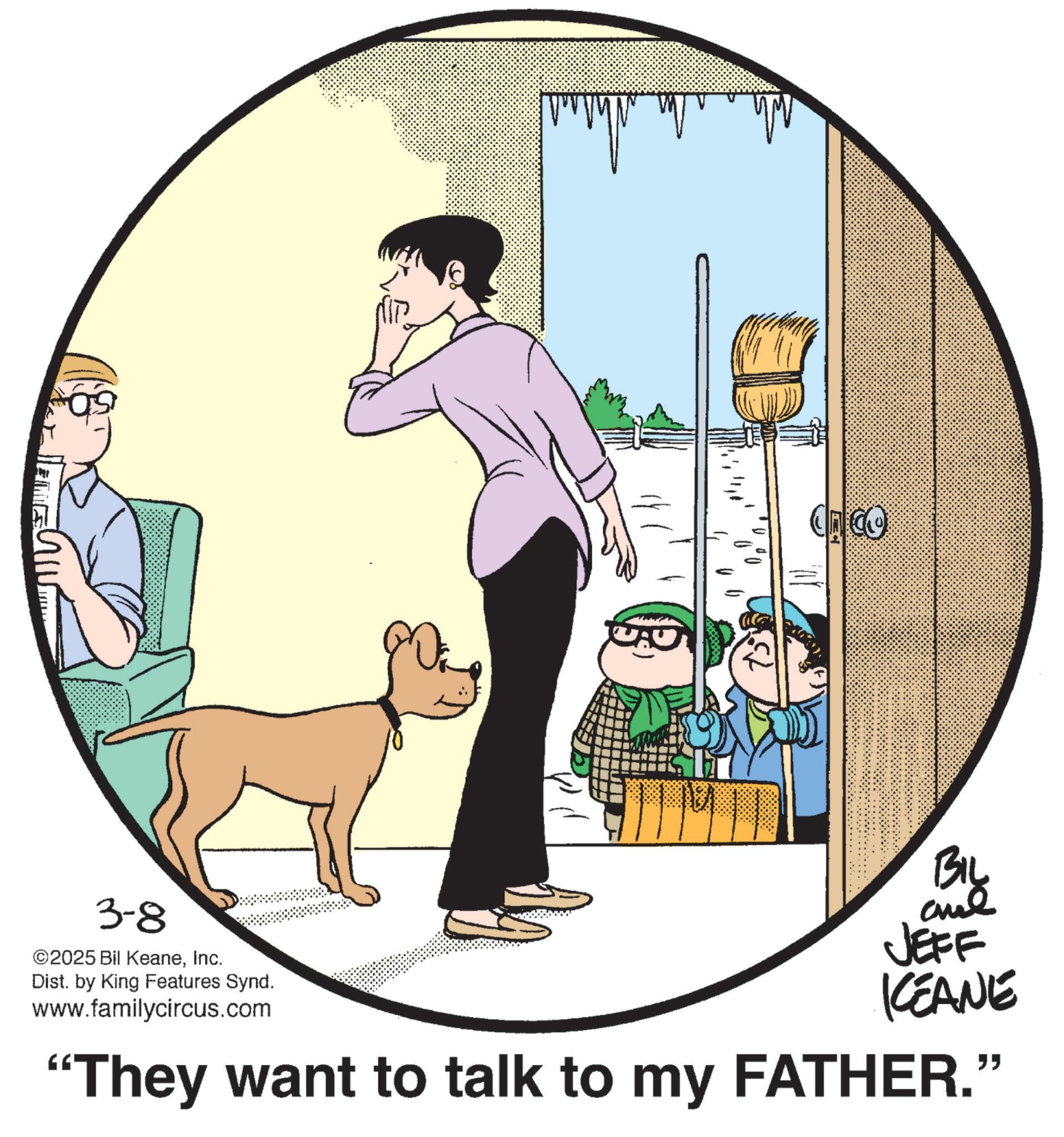 Animated cartoon OCR: 3-8 ©2025 Bil KeaneInc. Dist. by King Features Synd. www.familycircus.com Chico BIL and JEFF KEANE "They want to talk to my FATHER." 3-8 © 2025 Bil KeaneInc. Dist . by King Features Synd . www.familycircus.com Chico BIL and JEFF KEANE " They want to talk to my FATHER . "