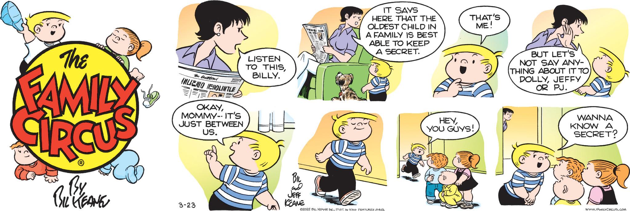 Animated cartoon OCR: The FAMILY The Unstrut INLIENO ENOLINTLE OKAYMOMMY-IT'S JUST BETWEEN US. LISTEN TO THISBILLY. LLL By BIL KEANE 3-23 BIL ??? JEFF KCEANE 02025 BIL KEANE INC.DIST. by KING FEATURES SND IT SAYS HERE THAT THE OLDEST CHILD IN A FAMILY IS BEST ABLE TO KEEP A SECRET. THAT'S ME! HEYYOU GUYS! BUT LET'S NOT SAY ANY- (THING ABOUT IT TOJEFFY OR PJ. ??? WANNA KNOW A SECRET? WWW.FAMILY CIRCUS.COM The FAMILY The Unstrut INLIENO ENOLINTLE OKAYMOMMY - IT'S JUST BETWEEN US . LISTEN TO THISBILLY . LLL By BIL KEANE 3-23 BIL ??? JEFF KCEANE 02025 BIL KEANE INC .DIST . by KING FEATURES SND IT SAYS HERE THAT THE OLDEST CHILD IN A FAMILY IS BEST ABLE TO KEEP A SECRET . THAT'S ME ! HEYYOU GUYS ! BUT LET'S NOT SAY ANY- ( THING ABOUT IT TOJEFFY OR PJ . ??? WANNA KNOW A SECRET ? WWW.FAMILY CIRCUS.COM
