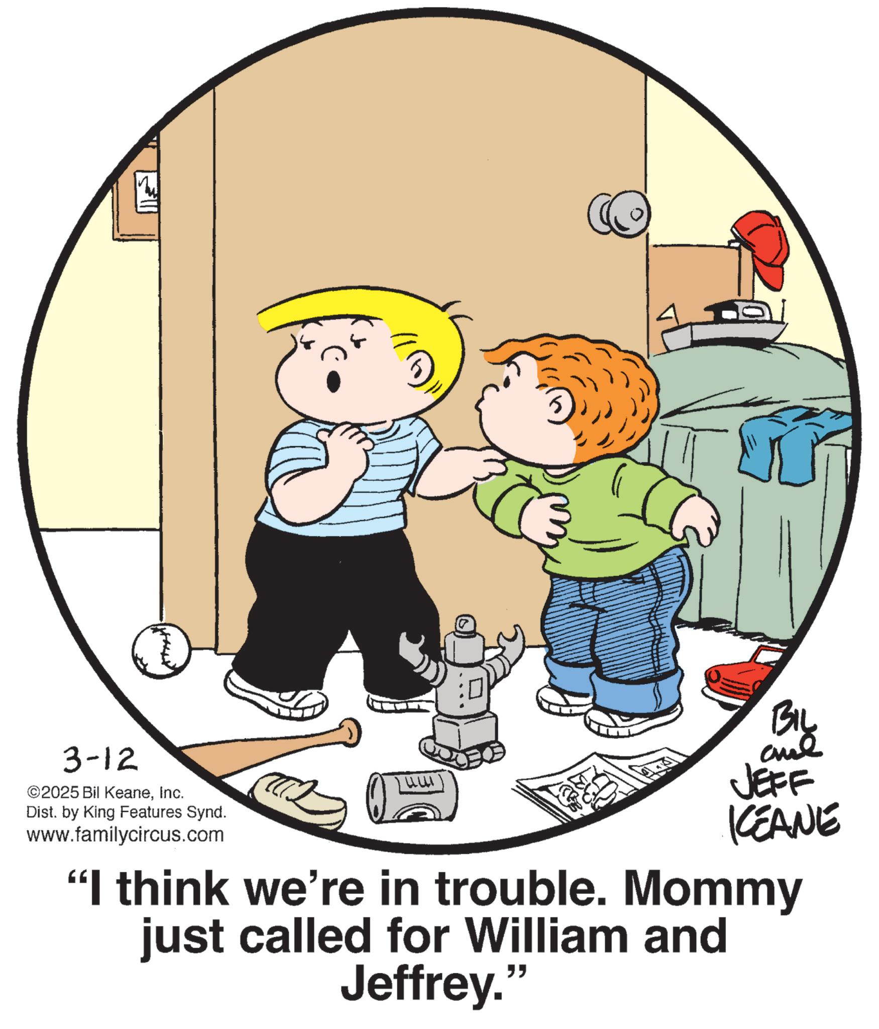 Graphics OCR: 3-12 ©2025 Bil KeaneInc. Dist. by King Features Synd. www.familycircus.com ?? BIL By JEFF KCEANE "I think we're in trouble. Mommy just called for William and Jeffrey." 3-12 © 2025 Bil KeaneInc. Dist . by King Features Synd . www.familycircus.com ? ? BIL By JEFF KCEANE " I think we're in trouble . Mommy just called for William and Jeffrey . "
