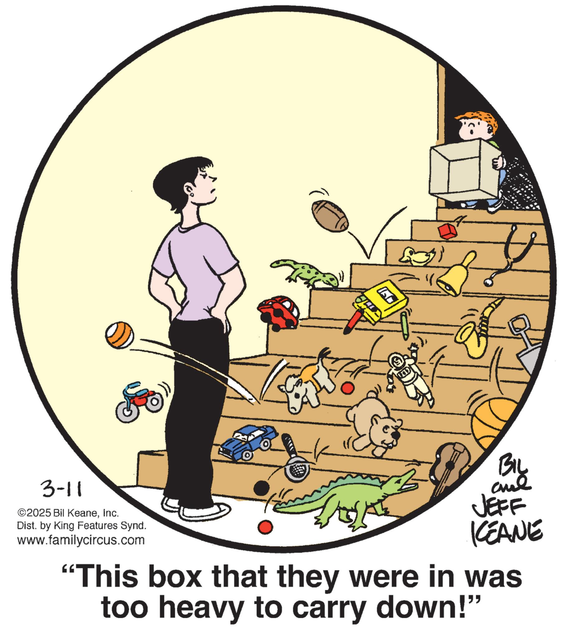Animation OCR: 3-11 & ©2025 Bil KeaneInc. Dist. by King Features Synd. www.familycircus.com Biy JEFF KEANE "This box that they were in was too heavy to carry down!" 3-11 & © 2025 Bil KeaneInc. Dist . by King Features Synd . www.familycircus.com Biy JEFF KEANE " This box that they were in was too heavy to carry down ! "