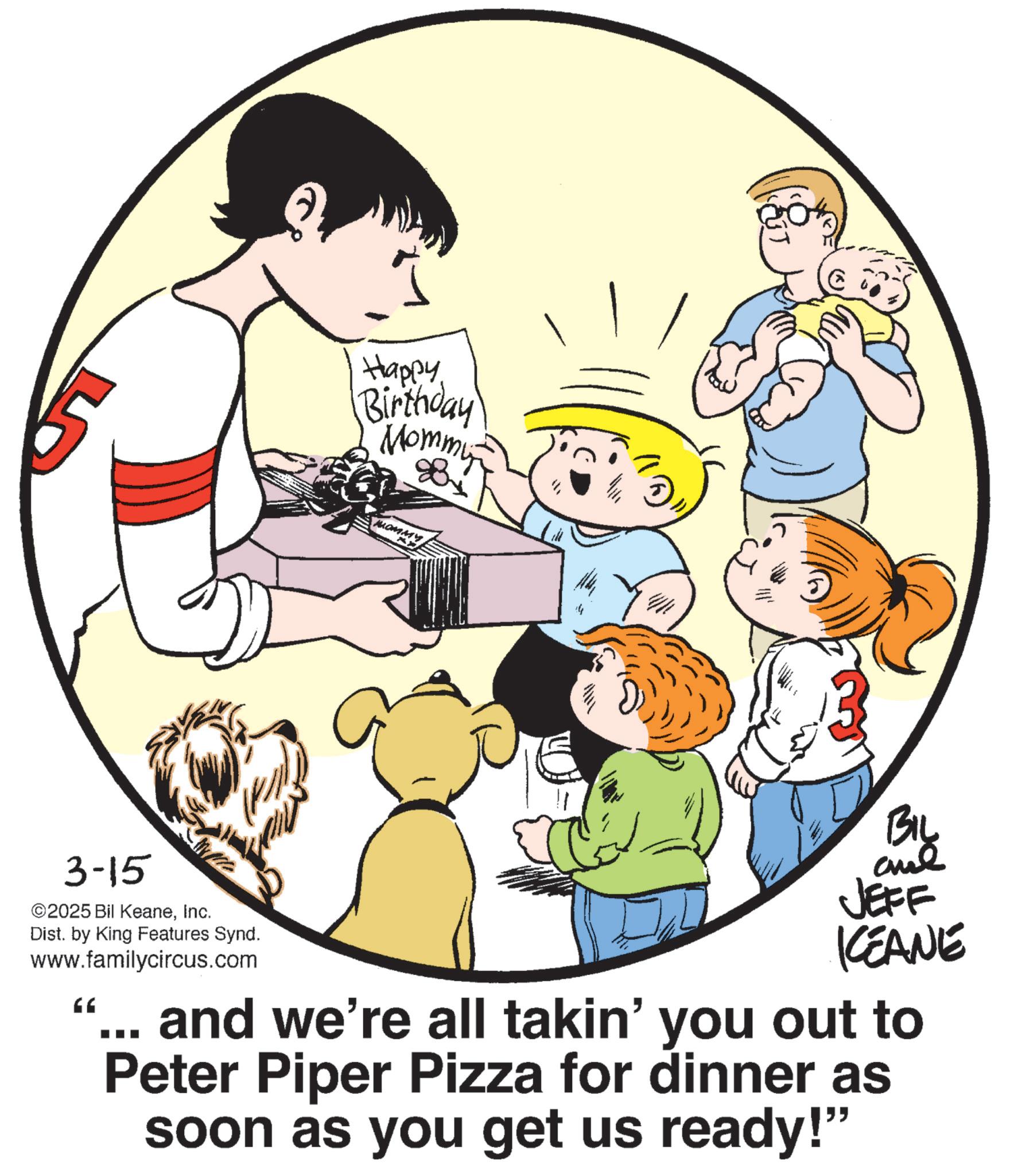 Animation OCR: Happy Birthday Mommy MOMMY 3-15 ©2025 Bil KeaneInc. Dist. by King Features Synd. www.familycircus.com 66 JEFF KCEANE and we're all takin' you out to Peter Piper Pizza for dinner as soon as you get us ready!" Happy Birthday Mommy MOMMY 3-15 © 2025 Bil KeaneInc. Dist . by King Features Synd . www.familycircus.com 66 JEFF KCEANE and we're all takin ' you out to Peter Piper Pizza for dinner as soon as you get us ready ! "