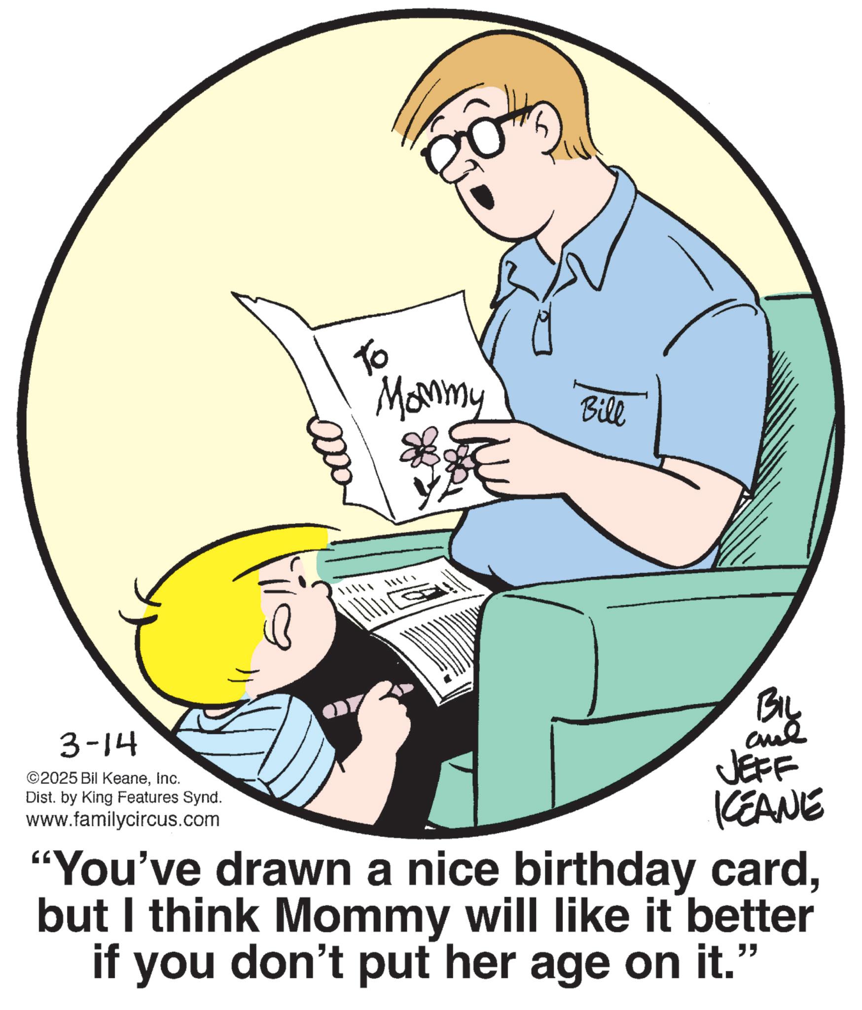 Photo caption OCR: To Mommy Bill 3-14 ©2025 Bil KeaneInc. Dist. by King Features Synd. www.familycircus.com BIL JEFF KCEANE "You've drawn a nice birthday cardbut I think Mommy will like it better if you don't put her age on it." To Mommy Bill 3-14 © 2025 Bil KeaneInc. Dist . by King Features Synd . www.familycircus.com BIL JEFF KCEANE " You've drawn a nice birthday cardbut I think Mommy will like it better if you don't put her age on it . "