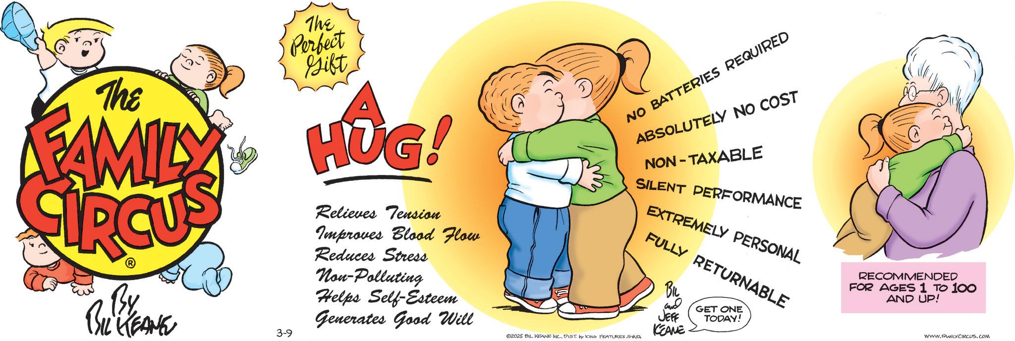 Love OCR: The FAMILY By BIL KEANE 3-9 The Perfect Gift HUG! Relieves Tension Improves Blood Flow Reduces Stress Non-Polluting Helps Self-Esteem Generates Good Will NO BATTERIES REQUIRED ABSOLUTELY NO COST NON-TAXABLE SILENT PERFORMANCE EXTREMELY PERSONAL FULLY RETURNABLE 02025 BIL KEANE INC.DIST. by KING FEATURES SAND BIL and JEFF KEAME GET ONE TODAY! RECOMMENDED FOR AGES 1 TO 100 AND UP! www.FAMILY CIRCUS.COM The FAMILY By BIL KEANE 3-9 The Perfect Gift HUG ! Relieves Tension Improves Blood Flow Reduces Stress Non - Polluting Helps Self - Esteem Generates Good Will NO BATTERIES REQUIRED ABSOLUTELY NO COST NON - TAXABLE SILENT PERFORMANCE EXTREMELY PERSONAL FULLY RETURNABLE 02025 BIL KEANE INC .DIST . by KING FEATURES SAND BIL and JEFF KEAME GET ONE TODAY ! RECOMMENDED FOR AGES 1 TO 100 AND UP ! www.FAMILY CIRCUS.COM